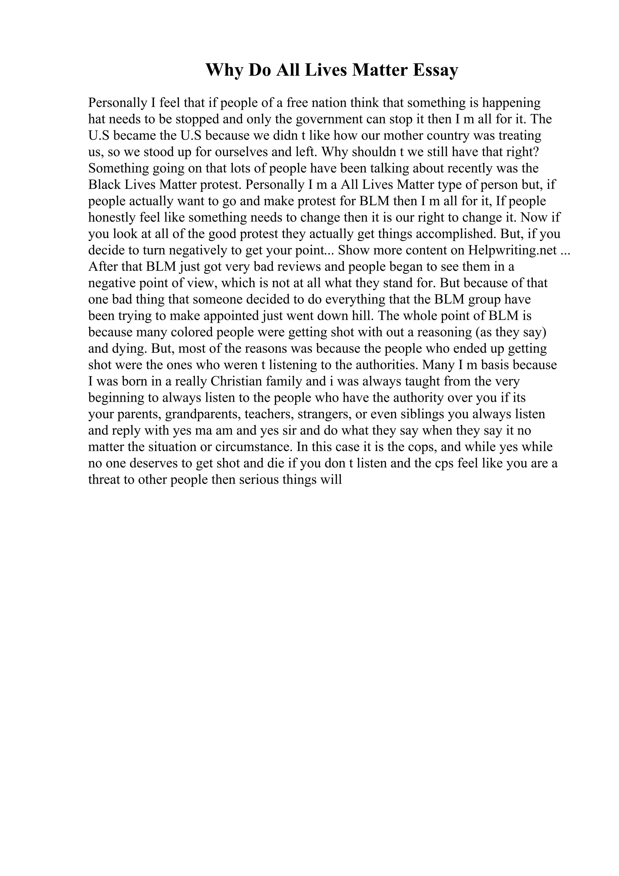 Why Do All Lives Matter Essay
Personally I feel that if people of a free nation think that something is happening
hat needs to be stopped and only the government can stop it then I m all for it. The
U.S became the U.S because we didn t like how our mother country was treating
us, so we stood up for ourselves and left. Why shouldn t we still have that right?
Something going on that lots of people have been talking about recently was the
Black Lives Matter protest. Personally I m a All Lives Matter type of person but, if
people actually want to go and make protest for BLM then I m all for it, If people
honestly feel like something needs to change then it is our right to change it. Now if
you look at all of the good protest they actually get things accomplished. But, if you
decide to turn negatively to get your point... Show more content on Helpwriting.net ...
After that BLM just got very bad reviews and people began to see them in a
negative point of view, which is not at all what they stand for. But because of that
one bad thing that someone decided to do everything that the BLM group have
been trying to make appointed just went down hill. The whole point of BLM is
because many colored people were getting shot with out a reasoning (as they say)
and dying. But, most of the reasons was because the people who ended up getting
shot were the ones who weren t listening to the authorities. Many I m basis because
I was born in a really Christian family and i was always taught from the very
beginning to always listen to the people who have the authority over you if its
your parents, grandparents, teachers, strangers, or even siblings you always listen
and reply with yes ma am and yes sir and do what they say when they say it no
matter the situation or circumstance. In this case it is the cops, and while yes while
no one deserves to get shot and die if you don t listen and the cps feel like you are a
threat to other people then serious things will
 