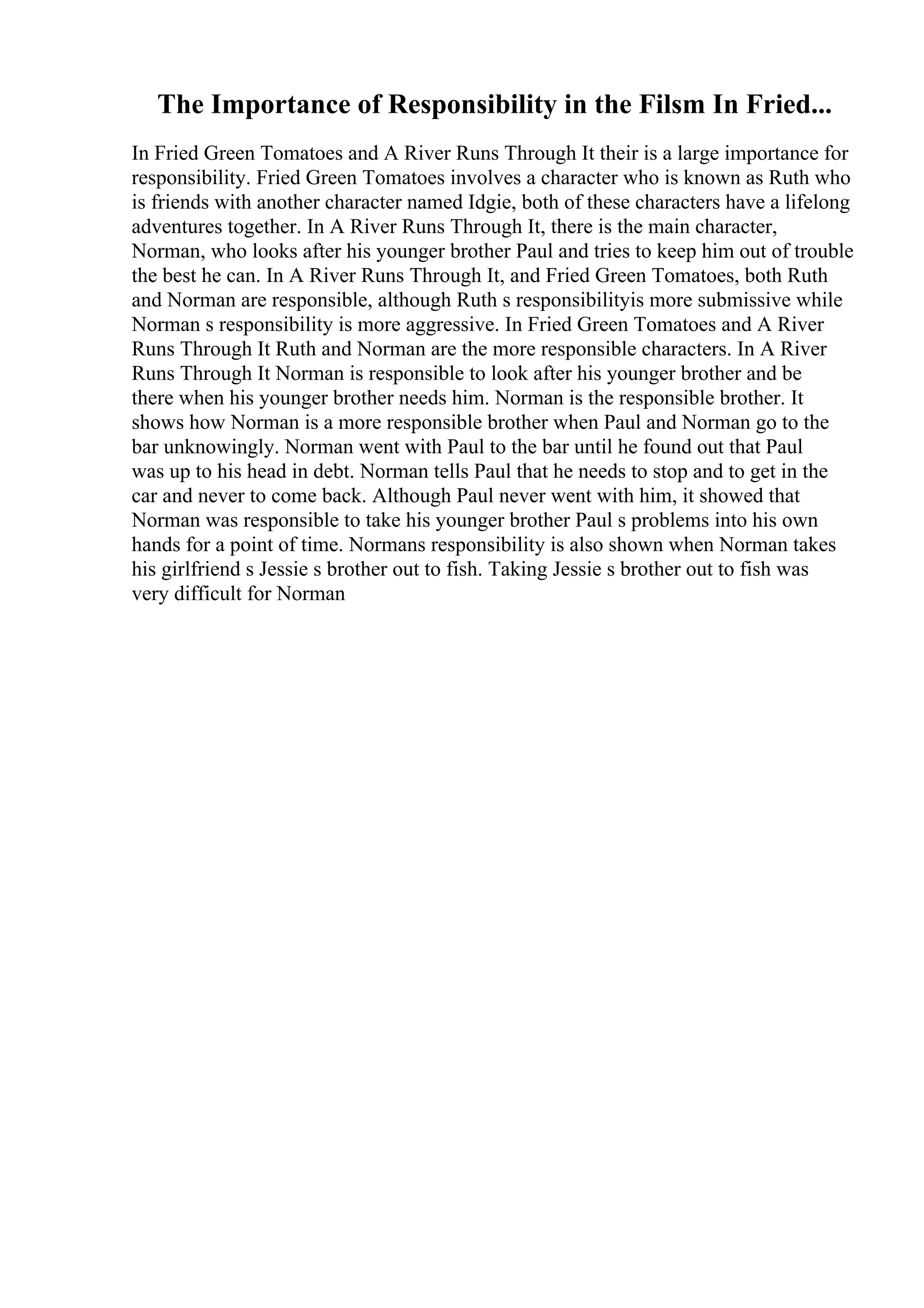 The Importance of Responsibility in the Filsm In Fried...
In Fried Green Tomatoes and A River Runs Through It their is a large importance for
responsibility. Fried Green Tomatoes involves a character who is known as Ruth who
is friends with another character named Idgie, both of these characters have a lifelong
adventures together. In A River Runs Through It, there is the main character,
Norman, who looks after his younger brother Paul and tries to keep him out of trouble
the best he can. In A River Runs Through It, and Fried Green Tomatoes, both Ruth
and Norman are responsible, although Ruth s responsibilityis more submissive while
Norman s responsibility is more aggressive. In Fried Green Tomatoes and A River
Runs Through It Ruth and Norman are the more responsible characters. In A River
Runs Through It Norman is responsible to look after his younger brother and be
there when his younger brother needs him. Norman is the responsible brother. It
shows how Norman is a more responsible brother when Paul and Norman go to the
bar unknowingly. Norman went with Paul to the bar until he found out that Paul
was up to his head in debt. Norman tells Paul that he needs to stop and to get in the
car and never to come back. Although Paul never went with him, it showed that
Norman was responsible to take his younger brother Paul s problems into his own
hands for a point of time. Normans responsibility is also shown when Norman takes
his girlfriend s Jessie s brother out to fish. Taking Jessie s brother out to fish was
very difficult for Norman
 