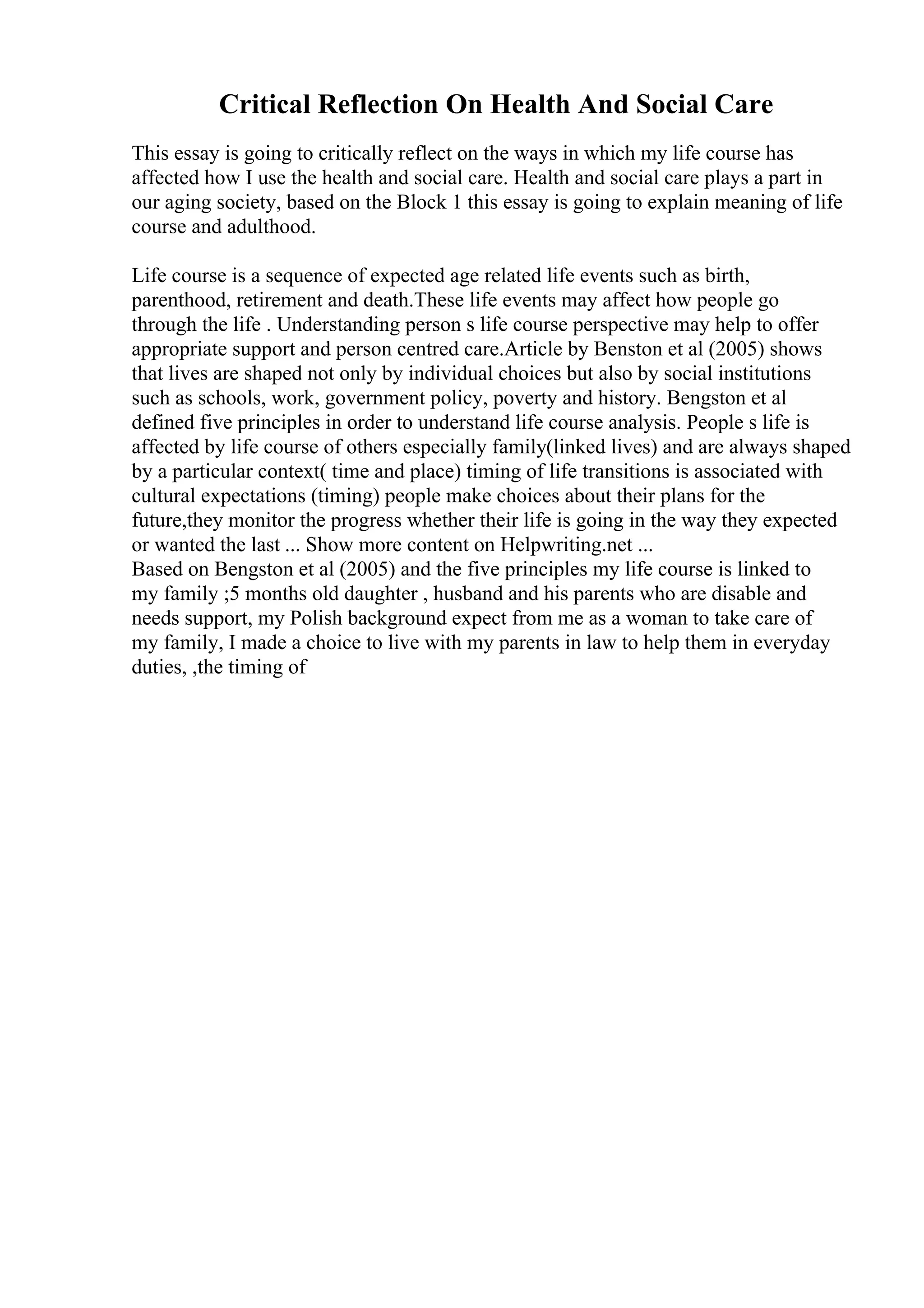 Critical Reflection On Health And Social Care
This essay is going to critically reflect on the ways in which my life course has
affected how I use the health and social care. Health and social care plays a part in
our aging society, based on the Block 1 this essay is going to explain meaning of life
course and adulthood.
Life course is a sequence of expected age related life events such as birth,
parenthood, retirement and death.These life events may affect how people go
through the life . Understanding person s life course perspective may help to offer
appropriate support and person centred care.Article by Benston et al (2005) shows
that lives are shaped not only by individual choices but also by social institutions
such as schools, work, government policy, poverty and history. Bengston et al
defined five principles in order to understand life course analysis. People s life is
affected by life course of others especially family(linked lives) and are always shaped
by a particular context( time and place) timing of life transitions is associated with
cultural expectations (timing) people make choices about their plans for the
future,they monitor the progress whether their life is going in the way they expected
or wanted the last ... Show more content on Helpwriting.net ...
Based on Bengston et al (2005) and the five principles my life course is linked to
my family ;5 months old daughter , husband and his parents who are disable and
needs support, my Polish background expect from me as a woman to take care of
my family, I made a choice to live with my parents in law to help them in everyday
duties, ,the timing of
 