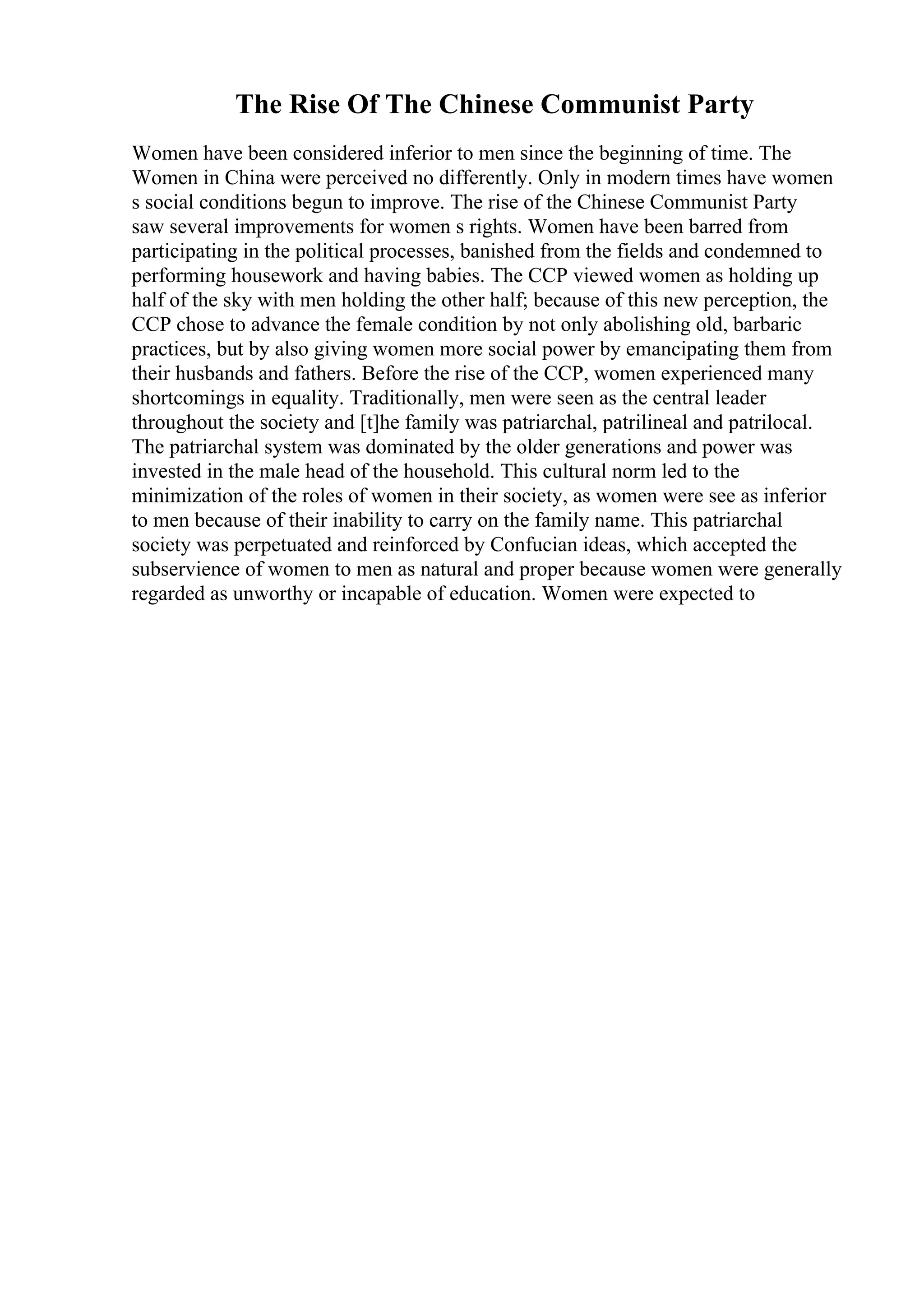 The Rise Of The Chinese Communist Party
Women have been considered inferior to men since the beginning of time. The
Women in China were perceived no differently. Only in modern times have women
s social conditions begun to improve. The rise of the Chinese Communist Party
saw several improvements for women s rights. Women have been barred from
participating in the political processes, banished from the fields and condemned to
performing housework and having babies. The CCP viewed women as holding up
half of the sky with men holding the other half; because of this new perception, the
CCP chose to advance the female condition by not only abolishing old, barbaric
practices, but by also giving women more social power by emancipating them from
their husbands and fathers. Before the rise of the CCP, women experienced many
shortcomings in equality. Traditionally, men were seen as the central leader
throughout the society and [t]he family was patriarchal, patrilineal and patrilocal.
The patriarchal system was dominated by the older generations and power was
invested in the male head of the household. This cultural norm led to the
minimization of the roles of women in their society, as women were see as inferior
to men because of their inability to carry on the family name. This patriarchal
society was perpetuated and reinforced by Confucian ideas, which accepted the
subservience of women to men as natural and proper because women were generally
regarded as unworthy or incapable of education. Women were expected to
 