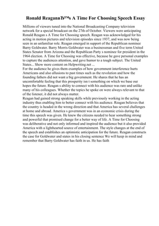 Ronald ReaganвЂ™s A Time For Choosing Speech Essay
Millions of viewers tuned into the National Broadcasting Company television
network for a special broadcast on the 27th of October. Viewers were anticipating
Ronald Reagan s A Time for Choosing speech. Reagan was acknowledged for his
acting in motion pictures and television episodes since 1937, and was now being
seen in an unfamiliar role. Reagan emerged in support of the Republican nominee
Barry Goldwater. Barry Morris Goldwater was a businessman and five term United
States Senator from Arizona and the Republican Party s nominee for president in the
1964 election. A Time for Choosing was effective, because he gave personal examples
to capture the audiences attention, and gave humor to a tough subject. The United
States... Show more content on Helpwriting.net ...
For the audience he gives them examples of how government interference hurts
Americans and also allusions to past times such as the revolution and how the
founding fathers did not want a big government. He shares that he has an
uncomfortable feeling that this prosperity isn t something on which we base our
hopes the future. Reagan s ability to connect with his audience was rare and unlike
many of his colleagues. Whether the topics he spoke on were always relevant to that
of the listener, it did not always matter.
Reagan had gained strong speaking skills while previously working in the acting
industry thus enabling him to better connect with his audience. Reagan believes that
the country is headed in the wrong direction and that America has several challenges
at home and abroad. America s government was in an economic crisis during the
time this speech was given. He knew the citizens needed to hear something strong
and powerful that promised change for a better way of life. A Time for Choosing
was deliberative and not only informed and inspired the audience but it also provided
America with a lighthearted source of entertainment. The style changes at the end of
the speech and establishes an optimistic anticipation for the future. Reagan constructs
the case for Goldwater and states in his closing sentence We will keep in mind and
remember that Barry Goldwater has faith in us. He has faith
 
