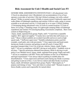 Risk Assesment for Unit 3 Health and Social Care P3
GENERIC RISK ASSESSMENTS CONTENTS PAGE 1.All educational visits
2.Travel on educational visits 3.Residential visit accommodation 4.Use of tour
operator or provider of activities 5.Ski trip 6.School exchange visit with a school
abroad 7.Walks in normal country 8.Walks in remote terrain 9.Indirectly supervised
walks (Duke of Edinburgh expeditions and similar) 10.River walks, gorge or stream
scramble as an adventure activity 11.Field study by or in water 12.Rock climbing
13.Swimming during educational visits 14.Visits to coastal locations 15.Visits to
farms 16.Cycling 17.Standing camps 18.Lightweight camping (Duke of Edinburgh
expeditions and similar) 19.Canoeing/kayaking Assessments completed... Show more
content on Helpwriting.net ...
| Injury, death, separated from group.| Pupils, staff.| * Coach from a reputable
supplier. DCC approved supplier * Coaches have seat belts that staff ensure a re
used. * Buses without seatbelts are avoided if possible and never used on high
speed roads. * Sufficient supervision * Suitable embarkation points used (for
example, coach park, onto wide pavement). * Close supervision and head counts
during any breaks in journey and getting on and off coach.| Contact DCC
passenger transport dept.| Low| Use of private vehicles.| Injury, death.| Pupils,
staff.| * All use in compliance with DCC driving at work policy * Seatbelts worn at
all times. * Specific permission obtained from parents.| Refer to driving at work
policy| Low| Minibus travel.| Injury, death, separated from group.| Pupils and staff.|
* All use in compliance with DCC Notes and Guidance on the Use of Minibuses
and legal requirements * Care always taken in parking in suitable place for
disembarkation. * Close supervision and head counts during any breaks in journey
and getting in and out of bus.| | Low| Service station and other breaks in journey|
Injury, death, left behind/ separated from group.| Pupils| * Brief pupils on: *
purpose and timings of stop. * how and where to contact staff. * Remain in pairs or
threes (buddy system each responsible for named other)
 