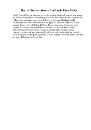 Harriet Beecher Stoowe And Uncle Toms Cabin
Uncle Tom s Cabin one of the most popular book in nineteenth century, was written
by Harriet Beecher Stowe after the Fugitive Slave Act, which also had a significant
influence on abolishing movement of slavery in America. This book can be
mainly separated into 2 parts the slaves struggles for freedom, and Uncle Tom s
ups and downs in his whole life. In Uncle Tom s Cabin, Mrs. Stowe used great
number of contrasts between different characters in the book. For example,
characteristics of the most male characters (except uncle Tom) and female
characters in the book were dramatically different males in the book are generally
weak moral and less religious compared to those women. Moreover, Tom s 3 owners
are quiet different as well, and their
 