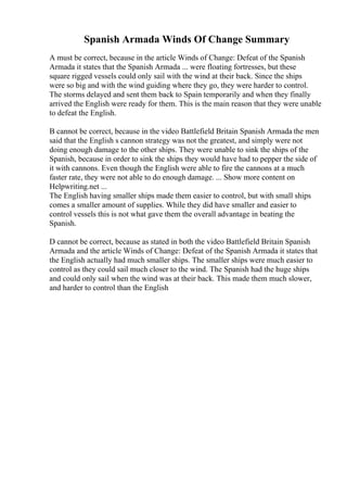 Spanish Armada Winds Of Change Summary
A must be correct, because in the article Winds of Change: Defeat of the Spanish
Armada it states that the Spanish Armada ... were floating fortresses, but these
square rigged vessels could only sail with the wind at their back. Since the ships
were so big and with the wind guiding where they go, they were harder to control.
The storms delayed and sent them back to Spain temporarily and when they finally
arrived the English were ready for them. This is the main reason that they were unable
to defeat the English.
B cannot be correct, because in the video Battlefield Britain Spanish Armada the men
said that the English s cannon strategy was not the greatest, and simply were not
doing enough damage to the other ships. They were unable to sink the ships of the
Spanish, because in order to sink the ships they would have had to pepper the side of
it with cannons. Even though the English were able to fire the cannons at a much
faster rate, they were not able to do enough damage. ... Show more content on
Helpwriting.net ...
The English having smaller ships made them easier to control, but with small ships
comes a smaller amount of supplies. While they did have smaller and easier to
control vessels this is not what gave them the overall advantage in beating the
Spanish.
D cannot be correct, because as stated in both the video Battlefield Britain Spanish
Armada and the article Winds of Change: Defeat of the Spanish Armada it states that
the English actually had much smaller ships. The smaller ships were much easier to
control as they could sail much closer to the wind. The Spanish had the huge ships
and could only sail when the wind was at their back. This made them much slower,
and harder to control than the English
 