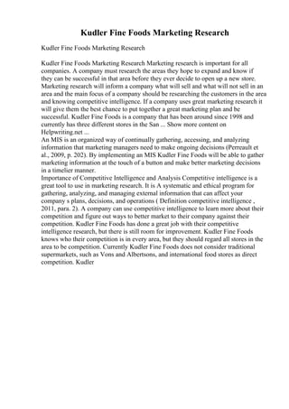 Kudler Fine Foods Marketing Research
Kudler Fine Foods Marketing Research
Kudler Fine Foods Marketing Research Marketing research is important for all
companies. A company must research the areas they hope to expand and know if
they can be successful in that area before they ever decide to open up a new store.
Marketing research will inform a company what will sell and what will not sell in an
area and the main focus of a company should be researching the customers in the area
and knowing competitive intelligence. If a company uses great marketing research it
will give them the best chance to put together a great marketing plan and be
successful. Kudler Fine Foods is a company that has been around since 1998 and
currently has three different stores in the San ... Show more content on
Helpwriting.net ...
An MIS is an organized way of continually gathering, accessing, and analyzing
information that marketing managers need to make ongoing decisions (Perreault et
al., 2009, p. 202). By implementing an MIS Kudler Fine Foods will be able to gather
marketing information at the touch of a button and make better marketing decisions
in a timelier manner.
Importance of Competitive Intelligence and Analysis Competitive intelligence is a
great tool to use in marketing research. It is A systematic and ethical program for
gathering, analyzing, and managing external information that can affect your
company s plans, decisions, and operations ( Definition competitive intelligence ,
2011, para. 2). A company can use competitive intelligence to learn more about their
competition and figure out ways to better market to their company against their
competition. Kudler Fine Foods has done a great job with their competitive
intelligence research, but there is still room for improvement. Kudler Fine Foods
knows who their competition is in every area, but they should regard all stores in the
area to be competition. Currently Kudler Fine Foods does not consider traditional
supermarkets, such as Vons and Albertsons, and international food stores as direct
competition. Kudler
 