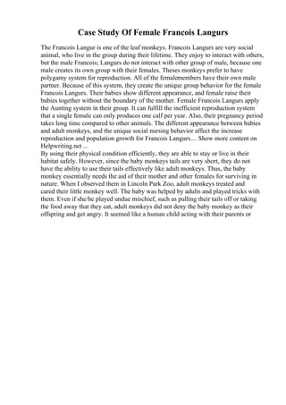 Case Study Of Female Francois Langurs
The Francois Langur is one of the leaf monkeys. Francois Langurs are very social
animal, who live in the group during their lifetime. They enjoy to interact with others,
but the male Francois; Langurs do not interact with other group of male, because one
male creates its own group with their females. Theses monkeys prefer to have
polygamy system for reproduction. All of the femalemembers have their own male
partner. Because of this system, they create the unique group behavior for the female
Francois Langurs. Their babies show different appearance, and female raise their
babies together without the boundary of the mother. Female Francois Langurs apply
the Aunting system in their group. It can fulfill the inefficient reproduction system
that a single female can only produces one calf per year. Also, their pregnancy period
takes long time compared to other animals. The different appearance between babies
and adult monkeys, and the unique social nursing behavior affect the increase
reproduction and population growth for Francois Langurs.... Show more content on
Helpwriting.net ...
By using their physical condition efficiently, they are able to stay or live in their
habitat safely. However, since the baby monkeys tails are very short, they do not
have the ability to use their tails effectively like adult monkeys. Thus, the baby
monkey essentially needs the aid of their mother and other females for surviving in
nature. When I observed them in Lincoln Park Zoo, adult monkeys treated and
cared their little monkey well. The baby was helped by adults and played tricks with
them. Even if she/he played undue mischief, such as pulling their tails off or taking
the food away that they eat, adult monkeys did not deny the baby monkey as their
offspring and get angry. It seemed like a human child acting with their parents or
 