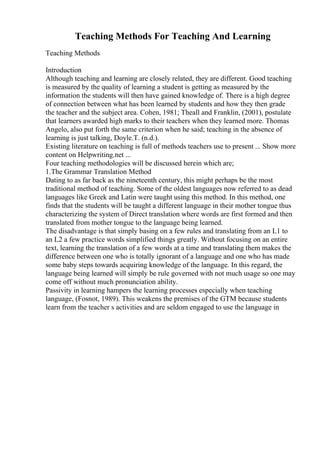 Teaching Methods For Teaching And Learning
Teaching Methods
Introduction
Although teaching and learning are closely related, they are different. Good teaching
is measured by the quality of learning a student is getting as measured by the
information the students will then have gained knowledge of. There is a high degree
of connection between what has been learned by students and how they then grade
the teacher and the subject area. Cohen, 1981; Theall and Franklin, (2001), postulate
that learners awarded high marks to their teachers when they learned more. Thomas
Angelo, also put forth the same criterion when he said; teaching in the absence of
learning is just talking, Doyle.T. (n.d.).
Existing literature on teaching is full of methods teachers use to present ... Show more
content on Helpwriting.net ...
Four teaching methodologies will be discussed herein which are;
1.The Grammar Translation Method
Dating to as far back as the nineteenth century, this might perhaps be the most
traditional method of teaching. Some of the oldest languages now referred to as dead
languages like Greek and Latin were taught using this method. In this method, one
finds that the students will be taught a different language in their mother tongue thus
characterizing the system of Direct translation where words are first formed and then
translated from mother tongue to the language being learned.
The disadvantage is that simply basing on a few rules and translating from an L1 to
an L2 a few practice words simplified things greatly. Without focusing on an entire
text, learning the translation of a few words at a time and translating them makes the
difference between one who is totally ignorant of a language and one who has made
some baby steps towards acquiring knowledge of the language. In this regard, the
language being learned will simply be rule governed with not much usage so one may
come off without much pronunciation ability.
Passivity in learning hampers the learning processes especially when teaching
language, (Fosnot, 1989). This weakens the premises of the GTM because students
learn from the teacher s activities and are seldom engaged to use the language in
 