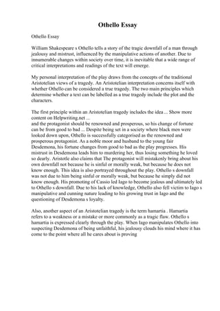 Othello Essay
Othello Essay
William Shakespeare s Othello tells a story of the tragic downfall of a man through
jealousy and mistrust, influenced by the manipulative actions of another. Due to
innumerable changes within society over time, it is inevitable that a wide range of
critical interpretations and readings of the text will emerge.
My personal interpretation of the play draws from the concepts of the traditional
Aristotelian views of a tragedy. An Aristotelian interpretation concerns itself with
whether Othello can be considered a true tragedy. The two main principles which
determine whether a text can be labelled as a true tragedy include the plot and the
characters.
The first principle within an Aristotelian tragedy includes the idea ... Show more
content on Helpwriting.net ...
and the protagonist should be renowned and prosperous, so his change of fortune
can be from good to bad ... Despite being set in a society where black men were
looked down upon, Othello is successfully categorised as the renowned and
prosperous protagonist. As a noble moor and husband to the young fair
Desdemona, his fortune changes from good to bad as the play progresses. His
mistrust in Desdemona leads him to murdering her, thus losing something he loved
so dearly. Aristotle also claims that The protagonist will mistakenly bring about his
own downfall not because he is sinful or morally weak, but because he does not
know enough. This idea is also portrayed throughout the play. Othello s downfall
was not due to him being sinful or morally weak, but because he simply did not
know enough. His promoting of Cassio led Iago to become jealous and ultimately led
to Othello s downfall. Due to his lack of knowledge, Othello also fell victim to Iago s
manipulative and cunning nature leading to his growing trust in Iago and the
questioning of Desdemona s loyalty.
Also, another aspect of an Aristotelian tragedy is the term hamartia . Hamartia
refers to a weakness or a mistake or more commonly as a tragic flaw. Othello s
hamartia is expressed clearly through the play. When Iago manipulates Othello into
suspecting Desdemona of being unfaithful, his jealousy clouds his mind where it has
come to the point where all he cares about is proving
 