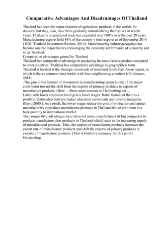 Comparative Advantages And Disadvantages Of Thailand
Thailand has been the major exporter of agriculture products in the worlds for
decades, but they, also, have been gradually industrializing themselves in recent
years. Thailand s international trade has expanded over 600% over the past 20 years.
Manufacturing exports hold 86% of the country s total exports as of September 2014
( BOI: Thailand Investment Review, 2014). Manufacturing industrynowadays has
become one the major factors encouraging the economy performance of a country and
so as Thailand.
Comparative advantages gained by Thailand
Thailand has comparative advantage in producing the manufacture product compared
to other countries. Thailand has comparative advantage in geographical term.
Thailand is located at the strategic crossroads of mainland South East Asian region, in
which it shares common land border with four neighbouring countries ((Solidiance,
2014)
.The gain in the amount of investment in manufacturing sector is one of the major
contributor toward the shift from the exports of primary products to exports of
manufacture products. (How ... Show more content on Helpwriting.net ...
Labor with lower education level gets a lower wages. Barro found out there is a
positive relationship between higher education enrolments and income inequality
(Barro,2000 ). As a result, the lower wages reduce the cost of production and attract
manufacturers to produce manufacture products in Thailand also export them in a
bulk quantity to international market.
The comparative advantages have attracted more manufacturers of big companies to
produce manufacture their products in Thailand which leads to the increasing supply
of manufactured products. Thus, the surplus of manufacture products increases the
export rate of manufacture products and shift the exports of primary products to
exports of manufacture products. (This is kind of a summary for this point)
Outstanding
 