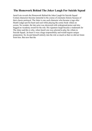 The Homework Behind The Joker Laugh For Suicide Squad
Jared Leto reveals the Homework Behind the Joker Laugh for Suicide Squad
Certain characters become immortal in the course of cinematic history because of
their classic portrayal. The Joker is one such character who became a rage after
Heath Ledger put his heart and soul while playing the comic book villain on
screen. No wonder, the late actor was showered with widespread praise and also
bagged an Academy award for the role. His signature laugh became a trademark for
The Joker and this is why, when Jared Leto was selected to play the villain in
Suicide Squad , he knew it was a huge responsibility and would require unique
preparation. So, he put himself entirely into the role so much so that we did not listen
from him. But now that the
 