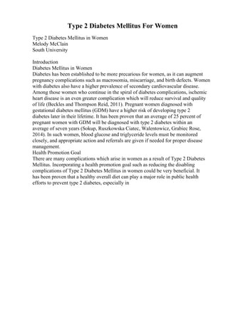 Type 2 Diabetes Mellitus For Women
Type 2 Diabetes Mellitus in Women
Melody McClain
South University
Introduction
Diabetes Mellitus in Women
Diabetes has been established to be more precarious for women, as it can augment
pregnancy complications such as macrosomia, miscarriage, and birth defects. Women
with diabetes also have a higher prevalence of secondary cardiovascular disease.
Among those women who continue in the spiral of diabetes complications, ischemic
heart disease is an even greater complication which will reduce survival and quality
of life (Beckles and Thompson Reid, 2011). Pregnant women diagnosed with
gestational diabetes mellitus (GDM) have a higher risk of developing type 2
diabetes later in their lifetime. It has been proven that an average of 25 percent of
pregnant women with GDM will be diagnosed with type 2 diabetes within an
average of seven years (Sokup, Ruszkowska Ciatec, Walentowicz, Grabiec Rose,
2014). In such women, blood glucose and triglyceride levels must be monitored
closely, and appropriate action and referrals are given if needed for proper disease
management.
Health Promotion Goal
There are many complications which arise in women as a result of Type 2 Diabetes
Mellitus. Incorporating a health promotion goal such as reducing the disabling
complications of Type 2 Diabetes Mellitus in women could be very beneficial. It
has been proven that a healthy overall diet can play a major role in public health
efforts to prevent type 2 diabetes, especially in
 