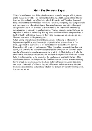Merit Pay Research Paper
Nelson Mandela once said, Education is the most powerful weapon which you can
use to change the world . This statement is not unexpected because all trail blazers
from our history books such Mandela, John F. Kennedy, and Theodore Roosevelt
have addressed the importance of education. However, comparing how our politicians
and governors treat education,today to then, may leave our innovators of the past
dissapointed. One of the elements of how we fail to put forth effort into making
sure education is a priority is teacher income. Teacher s salaries should be based on
expertise, experience, and quality. Having better teachers will encourage students to
think critically and inspire change, to thrive and succeed. A a a a a a a a a a a a a...
Show more content on Helpwriting.net ...
When testing officials make tremendous decisions pertaining to education, it
impacts every public school in the state, regulating what students learn or don t
learn. A point often overlooked is the normal teacher extraordinaire, Barbara
Houghtaling, 8th grade civics instructor, When (a teacher s salary) is based on test
scores, it is unfair to the teacher because the teacher can t pick her students. There
may be a 7th grader who only reads on a 3rd grade level. That student will take the
same test as an advanced student and the teacher will be penalized when that student
fails. It is also is unfair to the student as the teacher only teaches to the test . This
clearly demonstrates the inequity of the Florida education system, by demonstrating
how it affects the students and the teachers. Before officials implement decisions
that impact thousands of children, they should attempt to hear the many voices of
teachers across the state and evaluate whether the policies are suitable to state needs.
A a a a a a a a a a a
 