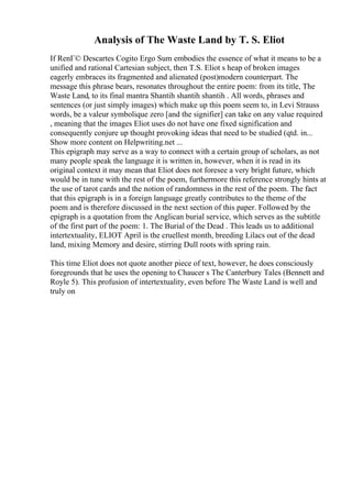 Analysis of The Waste Land by T. S. Eliot
If RenГ© Descartes Cogito Ergo Sum embodies the essence of what it means to be a
unified and rational Cartesian subject, then T.S. Eliot s heap of broken images
eagerly embraces its fragmented and alienated (post)modern counterpart. The
message this phrase bears, resonates throughout the entire poem: from its title, The
Waste Land, to its final mantra Shantih shantih shantih . All words, phrases and
sentences (or just simply images) which make up this poem seem to, in Levi Strauss
words, be a valeur symbolique zero [and the signifier] can take on any value required
, meaning that the images Eliot uses do not have one fixed signification and
consequently conjure up thought provoking ideas that need to be studied (qtd. in...
Show more content on Helpwriting.net ...
This epigraph may serve as a way to connect with a certain group of scholars, as not
many people speak the language it is written in, however, when it is read in its
original context it may mean that Eliot does not foresee a very bright future, which
would be in tune with the rest of the poem, furthermore this reference strongly hints at
the use of tarot cards and the notion of randomness in the rest of the poem. The fact
that this epigraph is in a foreign language greatly contributes to the theme of the
poem and is therefore discussed in the next section of this paper. Followed by the
epigraph is a quotation from the Anglican burial service, which serves as the subtitle
of the first part of the poem: 1. The Burial of the Dead . This leads us to additional
intertextuality, ELIOT April is the cruellest month, breeding Lilacs out of the dead
land, mixing Memory and desire, stirring Dull roots with spring rain.
This time Eliot does not quote another piece of text, however, he does consciously
foregrounds that he uses the opening to Chaucer s The Canterbury Tales (Bennett and
Royle 5). This profusion of intertextuality, even before The Waste Land is well and
truly on
 