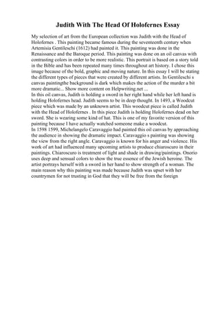 Judith With The Head Of Holofernes Essay
My selection of art from the European collection was Judith with the Head of
Holofernes . This painting became famous during the seventeenth century when
Artemisia Gentileschi (1612) had painted it. This painting was done in the
Renaissance and the Baroque period. This painting was done on an oil canvas with
contrasting colors in order to be more realistic. This portrait is based on a story told
in the Bible and has been repeated many times throughout art history. I chose this
image because of the bold, graphic and moving nature. In this essay I will be stating
the different types of pieces that were created by different artists. In Gentileschi s
canvas paintingthe background is dark which makes the action of the murder a bit
more dramatic... Show more content on Helpwriting.net ...
In this oil canvas, Judith is holding a sword in her right hand while her left hand is
holding Holofernes head. Judith seems to be in deep thought. In 1493, a Woodcut
piece which was made by an unknown artist. This woodcut piece is called Judith
with the Head of Holofernes . In this piece Judith is holding Holofernes dead on her
sword. She is wearing some kind of hat. This is one of my favorite version of this
painting because I have actually watched someone make a woodcut.
In 1598 1599, Michelangelo Caravaggio had painted this oil canvas by approaching
the audience in showing the dramatic impact. Caravaggio s painting was showing
the view from the right angle. Caravaggio is known for his anger and violence. His
work of art had influenced many upcoming artists to produce chiaroscuro in their
paintings. Chiaroscuro is treatment of light and shade in drawing/paintings. Onorio
uses deep and sensual colors to show the true essence of the Jewish heroine. The
artist portrays herself with a sword in her hand to show strength of a woman. The
main reason why this painting was made because Judith was upset with her
countrymen for not trusting in God that they will be free from the foreign
 