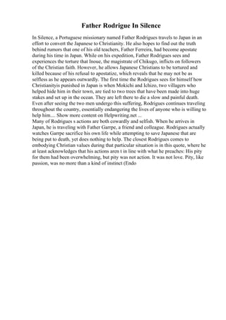 Father Rodrigue In Silence
In Silence, a Portuguese missionary named Father Rodrigues travels to Japan in an
effort to convert the Japanese to Christianity. He also hopes to find out the truth
behind rumors that one of his old teachers, Father Ferreira, had become apostate
during his time in Japan. While on his expedition, Father Rodrigues sees and
experiences the torture that Inoue, the magistrate of Chikugo, inflicts on followers
of the Christian faith. However, he allows Japanese Christians to be tortured and
killed because of his refusal to apostatize, which reveals that he may not be as
selfless as he appears outwardly. The first time the Rodrigues sees for himself how
Christianityis punished in Japan is when Mokichi and Ichizo, two villagers who
helped hide him in their town, are tied to two trees that have been made into huge
stakes and set up in the ocean. They are left there to die a slow and painful death.
Even after seeing the two men undergo this suffering, Rodrigues continues traveling
throughout the country, essentially endangering the lives of anyone who is willing to
help him.... Show more content on Helpwriting.net ...
Many of Rodrigues s actions are both cowardly and selfish. When he arrives in
Japan, he is traveling with Father Garrpe, a friend and colleague. Rodrigues actually
watches Garrpe sacrifice his own life while attempting to save Japanese that are
being put to death, yet does nothing to help. The closest Rodrigues comes to
embodying Christian values during that particular situation is in this quote, where he
at least acknowledges that his actions aren t in line with what he preaches: His pity
for them had been overwhelming, but pity was not action. It was not love. Pity, like
passion, was no more than a kind of instinct (Endo
 