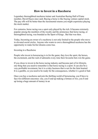 How to Invest in a Racehorse
Legendary thoroughbred racehorse trainer and Australian Racing Hall of Fame
member, David Hayes once said, Buying a horse is like buying venture capital stock.
The pay offs will be better than the incremental returns you might experience playing
the stock market.
For centuries, horse racing was a sport only played by the rich. It became extremely
popular among the members of the royalty and the aristocracy that horse racing, or
thoroughbred racing, was branded as the Sport of Kings . But that was then.
Today, becoming an owner of a racehorse is not only limited to the people who move
in elevated social circles. Anyone who wants to own a thoroughbred racehorse has the
opportunity to make his/her dreams come true.
Investing in a Racehorse
People who invest in horseracing is in for the game; they love the sport, the horses,
the excitement, and the rush of adrenalin every time their favourite bets win the game.
If you chose to invest in the horse racing industry and become part of its lifestyle,
one thing that you need to remember is that horse racing is a sport. It can also be a
very profitable investment, but it is a risky business that is not for the faint hearted.
It is a gamble, so you need to be ready for the consequences, whether it s good or bad.
Once you buy a racehorse and join the thrilling world of horseracing, you ll have to
face two different outcomes: one, you ll end up making a fortune or two, you ll end
up losing a huge amount of money in an
 
