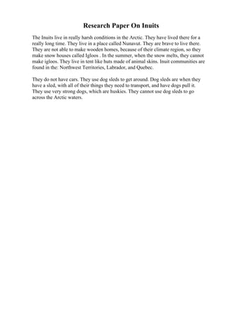 Research Paper On Inuits
The Inuits live in really harsh conditions in the Arctic. They have lived there for a
really long time. They live in a place called Nunavut. They are brave to live there.
They are not able to make wooden homes, because of their climate region, so they
make snow houses called Igloos . In the summer, when the snow melts, they cannot
make igloos. They live in tent like huts made of animal skins. Inuit communities are
found in the: Northwest Territories, Labrador, and Quebec.
They do not have cars. They use dog sleds to get around. Dog sleds are when they
have a sled, with all of their things they need to transport, and have dogs pull it.
They use very strong dogs, which are huskies. They cannot use dog sleds to go
across the Arctic waters.
 