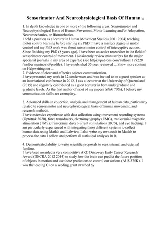 Sensorimotor And Neurophysiological Basis Of Human...
1. In depth knowledge in one or more of the following areas: Sensorimotor and
Neurophysiological Basis of Human Movement, Motor Learning and/or Adaptation,
Neuromechanics, or Biomechanics.
I held a position as a lecturer in Human Movement Studies (2001 2004) teaching
motor control learning before starting my PhD. I have a masters degree in motor
control and my PhD work was about sensorimotor control of interceptive actions.
Since finishing my PhD (8 years ago), I have been an active researcher in the field of
sensorimotor control of movement. I consistently review manuscripts for the major
specialist journals in my area of expertise (see https://publons.com/author/1179228
/welber marinovic#profile). I have published 35 peer reviewed ... Show more content
on Helpwriting.net ...
2. Evidence of clear and effective science communication.
I have presented my work in 12 conferences and was invited to be a guest speaker at
an international conference in 2012. I was a lecturer at the University of Queensland
(2015) and regularly contributed as a guest lecturer in both undergraduate and
graduate levels. As the first author of most of my papers (в‰€70%), I believe my
communication skills are exemplary.
3. Advanced skills in collection, analysis and management of human data, particularly
related to sensorimotor and neurophysiological basis of human movement; and
research methods.
I have extensive experience with data collection using: movement recording systems
(Optotrak 3020), force transducers, electromyography (EMG), transcranial magnetic
stimulation (TMS), transcranial direct current stimulation (tDCS), and eye tracking. I
am particularly experienced with integrating these different systems to collect
human data using Matlab and Labview. I also write my own code in Matlab to
process the data I collect and perform all statistical analyses in R.
4. Demonstrated ability to write scientific proposals to seek internal and external
funding.
I have been awarded a very competitive ARC Discovery Early Career Research
Award (DECRA 2012 2014) to study how the brain can predict the future position
of objects in motion and use these predictions to control our actions (AU$ 375K). I
was the leading CI on a seeding grant awarded by
 