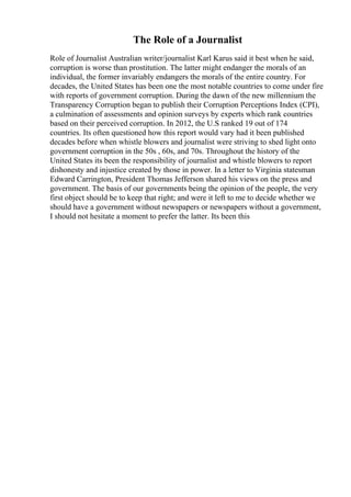 The Role of a Journalist
Role of Journalist Australian writer/journalist Karl Karus said it best when he said,
corruption is worse than prostitution. The latter might endanger the morals of an
individual, the former invariably endangers the morals of the entire country. For
decades, the United States has been one the most notable countries to come under fire
with reports of government corruption. During the dawn of the new millennium the
Transparency Corruption began to publish their Corruption Perceptions Index (CPI),
a culmination of assessments and opinion surveys by experts which rank countries
based on their perceived corruption. In 2012, the U.S ranked 19 out of 174
countries. Its often questioned how this report would vary had it been published
decades before when whistle blowers and journalist were striving to shed light onto
government corruption in the 50s , 60s, and 70s. Throughout the history of the
United States its been the responsibility of journalist and whistle blowers to report
dishonesty and injustice created by those in power. In a letter to Virginia statesman
Edward Carrington, President Thomas Jefferson shared his views on the press and
government. The basis of our governments being the opinion of the people, the very
first object should be to keep that right; and were it left to me to decide whether we
should have a government without newspapers or newspapers without a government,
I should not hesitate a moment to prefer the latter. Its been this
 
