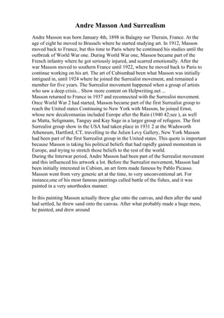 Andre Masson And Surrealism
Andre Masson was born January 4th, 1898 in Balagny sur Therain, France. At the
age of eight he moved to Brussels where he started studying art. In 1912, Masson
moved back to France, but this time to Paris where he continued his studies until the
outbreak of World War one. During World War one, Masson became part of the
French infantry where he got seriously injured, and scarred emotionally. After the
war Masson moved to southern France until 1922, where he moved back to Paris to
continue working on his art. The art of Cubismhad been what Masson was initially
intrigued in, until 1924 where he joined the Surrealist movement, and remained a
member for five years. The Surrealist movement happened when a group of artists
who saw a deep crisis... Show more content on Helpwriting.net ...
Masson returned to France in 1937 and reconnected with the Surrealist movement.
Once World War 2 had started, Masson became part of the first Surrealist group to
reach the United states Continuing to New York with Masson, he joined Ernst,
whose new decalcomanias included Europe after the Rain (1940 42;see ), as well
as Matta, Seligmann, Tanguy and Kay Sage in a larger group of refugees. The first
Surrealist group show in the USA had taken place in 1931 2 at the Wadsworth
Atheneum, Hartford, CT, travelling to the Julien Levy Gallery, New York Masson
had been part of the first Surrealist group in the United states. This quote is important
because Masson is taking his political beliefs that had rapidly gained momentum in
Europe, and trying to stretch those beliefs to the rest of the world.
During the Interwar period, Andre Masson had been part of the Surrealist movement
and this influenced his artwork a lot. Before the Surrealist movement, Masson had
been initially interested in Cubism, an art form made famous by Pablo Picasso.
Masson went from very generic art at the time, to very unconventional art. For
instance,one of his most famous paintings called battle of the fishes, and it was
painted in a very unorthodox manner.
In this painting Masson actually threw glue onto the canvas, and then after the sand
had settled, he threw sand onto the canvas. After what probably made a huge mess,
he painted, and drew around
 