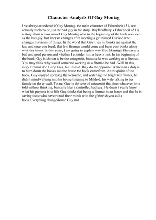 Character Analysis Of Guy Montag
I ve always wondered if Guy Montag, the main character of Fahrenheit 451, was
actually the hero or just the bad guy in the story. Ray Bradbury s Fahrenheit 451 is
a story about a man named Guy Montag who in the beginning of the book was seen
as the bad guy, but later on changes after meeting a girl named Clarisse who
changes his views of things. In the world that Guy lives in, books are against the
law and once you break that law firemen would come and burn your books along
with the house. In this essay, I am going to explain why Guy Montagis Shown as a
bad and good person and whether I consider him a hero or not. In the beginning of
the book, Guy is shown to be the antagonist, because he was working as a fireman.
You may think why would someone working as a fireman be bad . Well in this
story firemen don t stop fires, but instead, they do the opposite. A fireman s duty is
to burn down the books and the house the book came from. At this point of the
book, Guy enjoyed spraying the kerosene, and watching the bright red flames, he
didn t mind walking into his house listening to Mildred, his wife talking to her
family on the tv wall. To me, Guy is the type of antagonist that does whatever he is
told without thinking, basically like a controlled bad guy. He doesn t really know
what his purpose is in life. Guy thinks that being a fireman is an honor and that he is
saving those who have ruined their minds with the gibberish you call a
book.Everything changed once Guy met
 