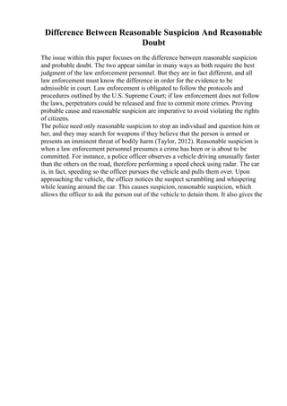 Difference Between Reasonable Suspicion And Reasonable
Doubt
The issue within this paper focuses on the difference between reasonable suspicion
and probable doubt. The two appear similar in many ways as both require the best
judgment of the law enforcement personnel. But they are in fact different, and all
law enforcement must know the difference in order for the evidence to be
admissible in court. Law enforcement is obligated to follow the protocols and
procedures outlined by the U.S. Supreme Court; if law enforcement does not follow
the laws, perpetrators could be released and free to commit more crimes. Proving
probable cause and reasonable suspicion are imperative to avoid violating the rights
of citizens.
The police need only reasonable suspicion to stop an individual and question him or
her, and they may search for weapons if they believe that the person is armed or
presents an imminent threat of bodily harm (Taylor, 2012). Reasonable suspicion is
when a law enforcement personnel presumes a crime has been or is about to be
committed. For instance, a police officer observes a vehicle driving unusually faster
than the others on the road, therefore performing a speed check using radar. The car
is, in fact, speeding so the officer pursues the vehicle and pulls them over. Upon
approaching the vehicle, the officer notices the suspect scrambling and whispering
while leaning around the car. This causes suspicion, reasonable suspicion, which
allows the officer to ask the person out of the vehicle to detain them. It also gives the
 