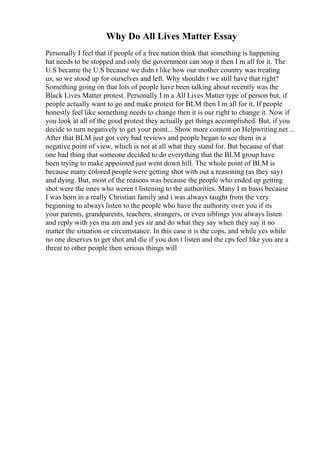 Why Do All Lives Matter Essay
Personally I feel that if people of a free nation think that something is happening
hat needs to be stopped and only the government can stop it then I m all for it. The
U.S became the U.S because we didn t like how our mother country was treating
us, so we stood up for ourselves and left. Why shouldn t we still have that right?
Something going on that lots of people have been talking about recently was the
Black Lives Matter protest. Personally I m a All Lives Matter type of person but, if
people actually want to go and make protest for BLM then I m all for it, If people
honestly feel like something needs to change then it is our right to change it. Now if
you look at all of the good protest they actually get things accomplished. But, if you
decide to turn negatively to get your point... Show more content on Helpwriting.net ...
After that BLM just got very bad reviews and people began to see them in a
negative point of view, which is not at all what they stand for. But because of that
one bad thing that someone decided to do everything that the BLM group have
been trying to make appointed just went down hill. The whole point of BLM is
because many colored people were getting shot with out a reasoning (as they say)
and dying. But, most of the reasons was because the people who ended up getting
shot were the ones who weren t listening to the authorities. Many I m basis because
I was born in a really Christian family and i was always taught from the very
beginning to always listen to the people who have the authority over you if its
your parents, grandparents, teachers, strangers, or even siblings you always listen
and reply with yes ma am and yes sir and do what they say when they say it no
matter the situation or circumstance. In this case it is the cops, and while yes while
no one deserves to get shot and die if you don t listen and the cps feel like you are a
threat to other people then serious things will
 