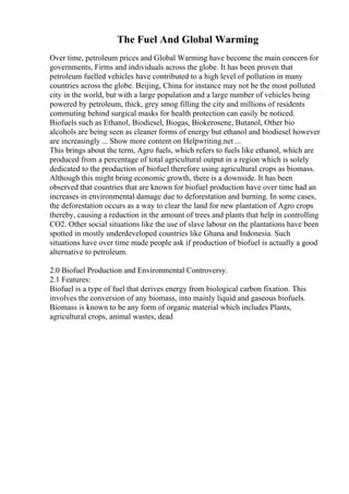 The Fuel And Global Warming
Over time, petroleum prices and Global Warming have become the main concern for
governments, Firms and individuals across the globe. It has been proven that
petroleum fuelled vehicles have contributed to a high level of pollution in many
countries across the globe. Beijing, China for instance may not be the most polluted
city in the world, but with a large population and a large number of vehicles being
powered by petroleum, thick, grey smog filling the city and millions of residents
commuting behind surgical masks for health protection can easily be noticed.
Biofuels such as Ethanol, Biodiesel, Biogas, Biokerosene, Butanol, Other bio
alcohols are being seen as cleaner forms of energy but ethanol and biodiesel however
are increasingly ... Show more content on Helpwriting.net ...
This brings about the term, Agro fuels, which refers to fuels like ethanol, which are
produced from a percentage of total agricultural output in a region which is solely
dedicated to the production of biofuel therefore using agricultural crops as biomass.
Although this might bring economic growth, there is a downside. It has been
observed that countries that are known for biofuel production have over time had an
increases in environmental damage due to deforestation and burning. In some cases,
the deforestation occurs as a way to clear the land for new plantation of Agro crops
thereby, causing a reduction in the amount of trees and plants that help in controlling
CO2. Other social situations like the use of slave labour on the plantations have been
spotted in mostly underdeveloped countries like Ghana and Indonesia. Such
situations have over time made people ask if production of biofuel is actually a good
alternative to petroleum.
2.0 Biofuel Production and Environmental Controversy.
2.1 Features:
Biofuel is a type of fuel that derives energy from biological carbon fixation. This
involves the conversion of any biomass, into mainly liquid and gaseous biofuels.
Biomass is known to be any form of organic material which includes Plants,
agricultural crops, animal wastes, dead
 