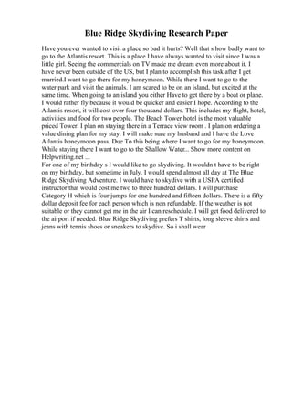 Blue Ridge Skydiving Research Paper
Have you ever wanted to visit a place so bad it hurts? Well that s how badly want to
go to the Atlantis resort. This is a place I have always wanted to visit since I was a
little girl. Seeing the commercials on TV made me dream even more about it. I
have never been outside of the US, but I plan to accomplish this task after I get
married.I want to go there for my honeymoon. While there I want to go to the
water park and visit the animals. I am scared to be on an island, but excited at the
same time. When going to an island you either Have to get there by a boat or plane.
I would rather fly because it would be quicker and easier I hope. According to the
Atlantis resort, it will cost over four thousand dollars. This includes my flight, hotel,
activities and food for two people. The Beach Tower hotel is the most valuable
priced Tower. I plan on staying there in a Terrace view room . I plan on ordering a
value dining plan for my stay. I will make sure my husband and I have the Love
Atlantis honeymoon pass. Due To this being where I want to go for my honeymoon.
While staying there I want to go to the Shallow Water... Show more content on
Helpwriting.net ...
For one of my birthday s I would like to go skydiving. It wouldn t have to be right
on my birthday, but sometime in July. I would spend almost all day at The Blue
Ridge Skydiving Adventure. I would have to skydive with a USPA certified
instructor that would cost me two to three hundred dollars. I will purchase
Category H which is four jumps for one hundred and fifteen dollars. There is a fifty
dollar deposit fee for each person which is non refundable. If the weather is not
suitable or they cannot get me in the air I can reschedule. I will get food delivered to
the airport if needed. Blue Ridge Skydiving prefers T shirts, long sleeve shirts and
jeans with tennis shoes or sneakers to skydive. So i shall wear
 