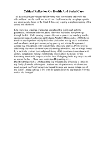 Critical Reflection On Health And Social Care
This essay is going to critically reflect on the ways in which my life course has
affected how I use the health and social care. Health and social care plays a part in
our aging society, based on the Block 1 this essay is going to explain meaning of life
course and adulthood.
Life course is a sequence of expected age related life events such as birth,
parenthood, retirement and death.These life events may affect how people go
through the life . Understanding person s life course perspective may help to offer
appropriate support and person centred care.Article by Benston et al (2005) shows
that lives are shaped not only by individual choices but also by social institutions
such as schools, work, government policy, poverty and history. Bengston et al
defined five principles in order to understand life course analysis. People s life is
affected by life course of others especially family(linked lives) and are always shaped
by a particular context( time and place) timing of life transitions is associated with
cultural expectations (timing) people make choices about their plans for the
future,they monitor the progress whether their life is going in the way they expected
or wanted the last ... Show more content on Helpwriting.net ...
Based on Bengston et al (2005) and the five principles my life course is linked to
my family ;5 months old daughter , husband and his parents who are disable and
needs support, my Polish background expect from me as a woman to take care of
my family, I made a choice to live with my parents in law to help them in everyday
duties, ,the timing of
 