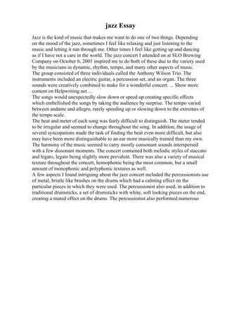 jazz Essay
Jazz is the kind of music that makes me want to do one of two things. Depending
on the mood of the jazz, sometimes I feel like relaxing and just listening to the
music and letting it run through me. Other times I feel like getting up and dancing
as if I have not a care in the world. The jazz concert I attended on at SLO Brewing
Company on October 6, 2001 inspired me to do both of these due to the variety used
by the musicians in dynamic, rhythm, tempo, and many other aspects of music.
The group consisted of three individuals called the Anthony Wilson Trio. The
instruments included an electric guitar, a percussion set, and an organ. The three
sounds were creatively combined to make for a wonderful concert. ... Show more
content on Helpwriting.net ...
The songs would unexpectedly slow down or speed up creating specific effects
which embellished the songs by taking the audience by surprise. The tempo varied
between andante and allegro, rarely speeding up or slowing down to the extremes of
the tempo scale.
The beat and meter of each song was fairly difficult to distinguish. The meter tended
to be irregular and seemed to change throughout the song. In addition, the usage of
several syncopations made the task of finding the beat even more difficult, but also
may have been more distinguishable to an ear more musically trained than my own.
The harmony of the music seemed to carry mostly consonant sounds interspersed
with a few dissonant moments. The concert contained both melodic styles of staccato
and legato, legato being slightly more prevalent. There was also a variety of musical
texture throughout the concert, homophonic being the most common, but a small
amount of monophonic and polyphonic textures as well.
A few aspects I found intriguing about the jazz concert included the percussionists use
of metal, bristle like brushes on the drums which had a calming effect on the
particular pieces in which they were used. The percussionist also used, in addition to
traditional drumsticks, a set of drumsticks with white, soft looking pieces on the end,
creating a muted effect on the drums. The percussionist also performed numerous
 