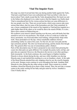 Vlad The Impaler Facts
His reign was short lived and later that year during another battle against the Turks,
Vlad and a small band of men were ambushed and Vlad was killed. Little else is
known about Vlad s death except that the Turks decapitated him. His head was sent
to the Sultan who displayed it on a stake to prove that the Impaler was finally dead.
Vlad is remembered best for his vicious actions but there are some differences in
the way people view him. There are several stories, which some sources take more
serious than others, that list some of the horrendous acts that Vlad committed. In
one, a boyar complained of the stench of the impaled so Vlad had him impaled on a
stake higher than all the others so he would be above the stench (Wilde). It is also...
Show more content on Helpwriting.net ...
His eyebrows were massive almost meeting over the nose, and with bushy hair that
seemed to curl in its own profusion. The mouth, so far as I could see it under the
heavy moustache, was fixed and rather cruel looking, with peculiarly sharp white
teeth. These protruded over the lips, whose remarkable ruddiness showed
astonishing vitality in a man of his years. For the rest, his ears were pale and the
tops extremely pointed. The chin was broad and strong, and the cheeks firm though
thin. The general effect was one of extraordinary pallor. (Stoker)
Parts of this description may fit what is projected in ones mind when picturing the
count, but other parts are quite different. For example the pointy teeth, red lips, and
pale skin are expected. However, the Dracula in the movies is not often sporting a
thick moustache. As the book continues, the count begins to frighten Jonathan.
Dracula is always absent during the day, and once while Jonathan was shaving
Dracula came in and startled him resulting in a cut on Jonathan s cheek. At the sight
of the blood Dracula attacked him only stopping when he saw the crucifix hanging
on his neck. Strange events continue to occur throughout the book. Jonathan finds
Dracula in a box during the day either asleep or dead. Three women try to drink
Jonathan s blood but Dracula gives them a baby instead. Then, the next day a woman
comes to the castle wailing for her baby and gets eaten by wolves. Jonathan is
Clare 8 finally able to
 