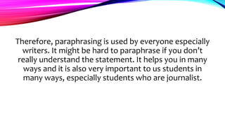 Therefore, paraphrasing is used by everyone especially
writers. It might be hard to paraphrase if you don’t
really understand the statement. It helps you in many
ways and it is also very important to us students in
many ways, especially students who are journalist.
 