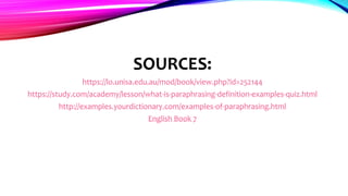 SOURCES:
https://lo.unisa.edu.au/mod/book/view.php?id=252144
https://study.com/academy/lesson/what-is-paraphrasing-definition-examples-quiz.html
http://examples.yourdictionary.com/examples-of-paraphrasing.html
English Book 7
 