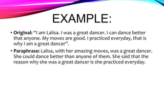 EXAMPLE:
• Original: “I am Lalisa. I was a great dancer. I can dance better
that anyone. My moves are good. I practiced everyday, that is
why I am a great dancer”.
• Paraphrase: Lalisa, with her amazing moves, was a great dancer.
She could dance better than anyone of them. She said that the
reason why she was a great dancer is she practiced everyday.
 