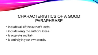 CHARACTERISTICS OF A GOOD
PARAPHRASE
• includes all of the author’s ideas.
• includes only the author’s ideas.
• is accurate and fair.
• is entirely in your own words.
 