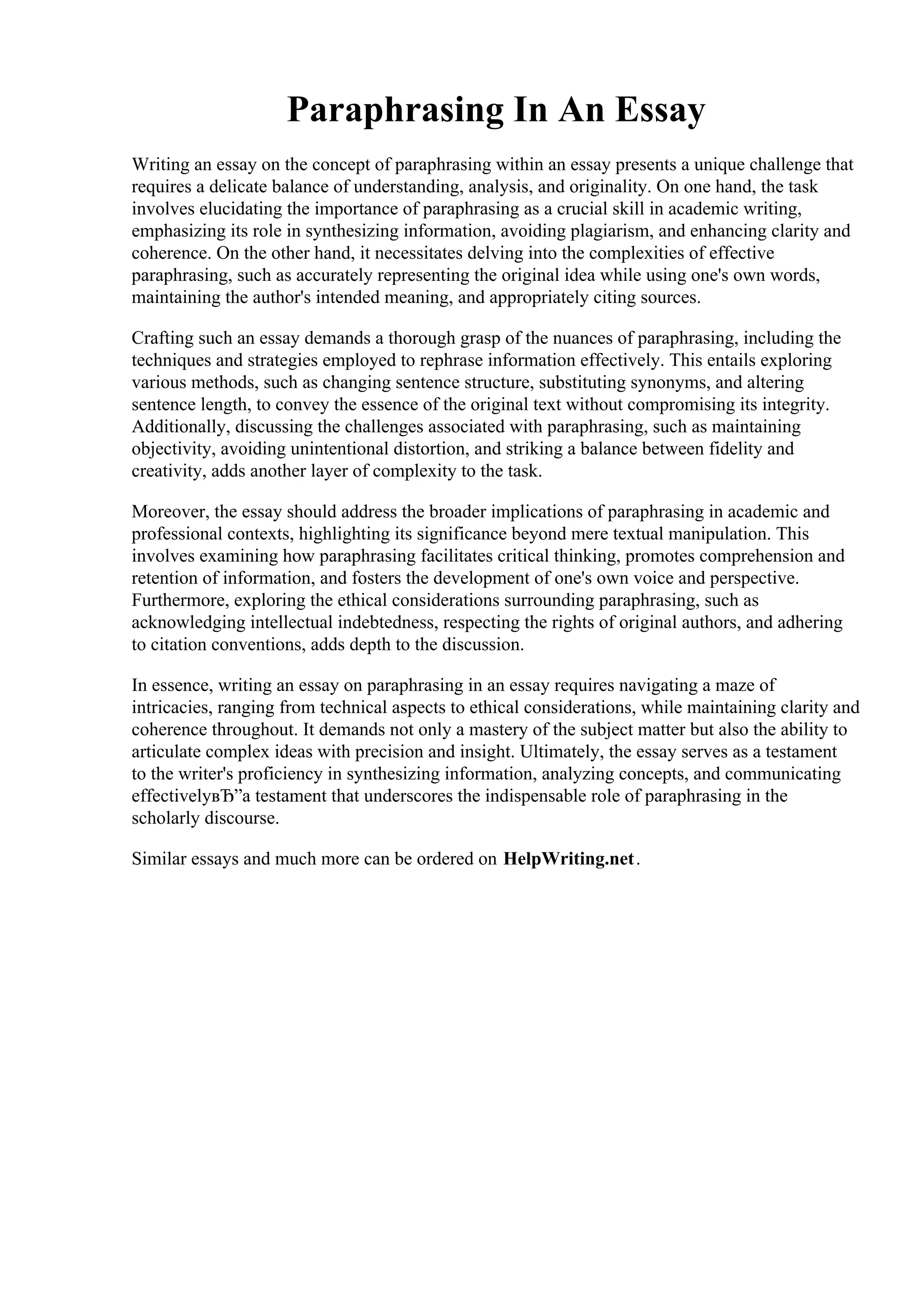 Paraphrasing In An Essay
Writing an essay on the concept of paraphrasing within an essay presents a unique challenge that
requires a delicate balance of understanding, analysis, and originality. On one hand, the task
involves elucidating the importance of paraphrasing as a crucial skill in academic writing,
emphasizing its role in synthesizing information, avoiding plagiarism, and enhancing clarity and
coherence. On the other hand, it necessitates delving into the complexities of effective
paraphrasing, such as accurately representing the original idea while using one's own words,
maintaining the author's intended meaning, and appropriately citing sources.
Crafting such an essay demands a thorough grasp of the nuances of paraphrasing, including the
techniques and strategies employed to rephrase information effectively. This entails exploring
various methods, such as changing sentence structure, substituting synonyms, and altering
sentence length, to convey the essence of the original text without compromising its integrity.
Additionally, discussing the challenges associated with paraphrasing, such as maintaining
objectivity, avoiding unintentional distortion, and striking a balance between fidelity and
creativity, adds another layer of complexity to the task.
Moreover, the essay should address the broader implications of paraphrasing in academic and
professional contexts, highlighting its significance beyond mere textual manipulation. This
involves examining how paraphrasing facilitates critical thinking, promotes comprehension and
retention of information, and fosters the development of one's own voice and perspective.
Furthermore, exploring the ethical considerations surrounding paraphrasing, such as
acknowledging intellectual indebtedness, respecting the rights of original authors, and adhering
to citation conventions, adds depth to the discussion.
In essence, writing an essay on paraphrasing in an essay requires navigating a maze of
intricacies, ranging from technical aspects to ethical considerations, while maintaining clarity and
coherence throughout. It demands not only a mastery of the subject matter but also the ability to
articulate complex ideas with precision and insight. Ultimately, the essay serves as a testament
to the writer's proficiency in synthesizing information, analyzing concepts, and communicating
effectivelyвЂ”a testament that underscores the indispensable role of paraphrasing in the
scholarly discourse.
Similar essays and much more can be ordered on HelpWriting.net.
Paraphrasing In An EssayParaphrasing In An Essay
 