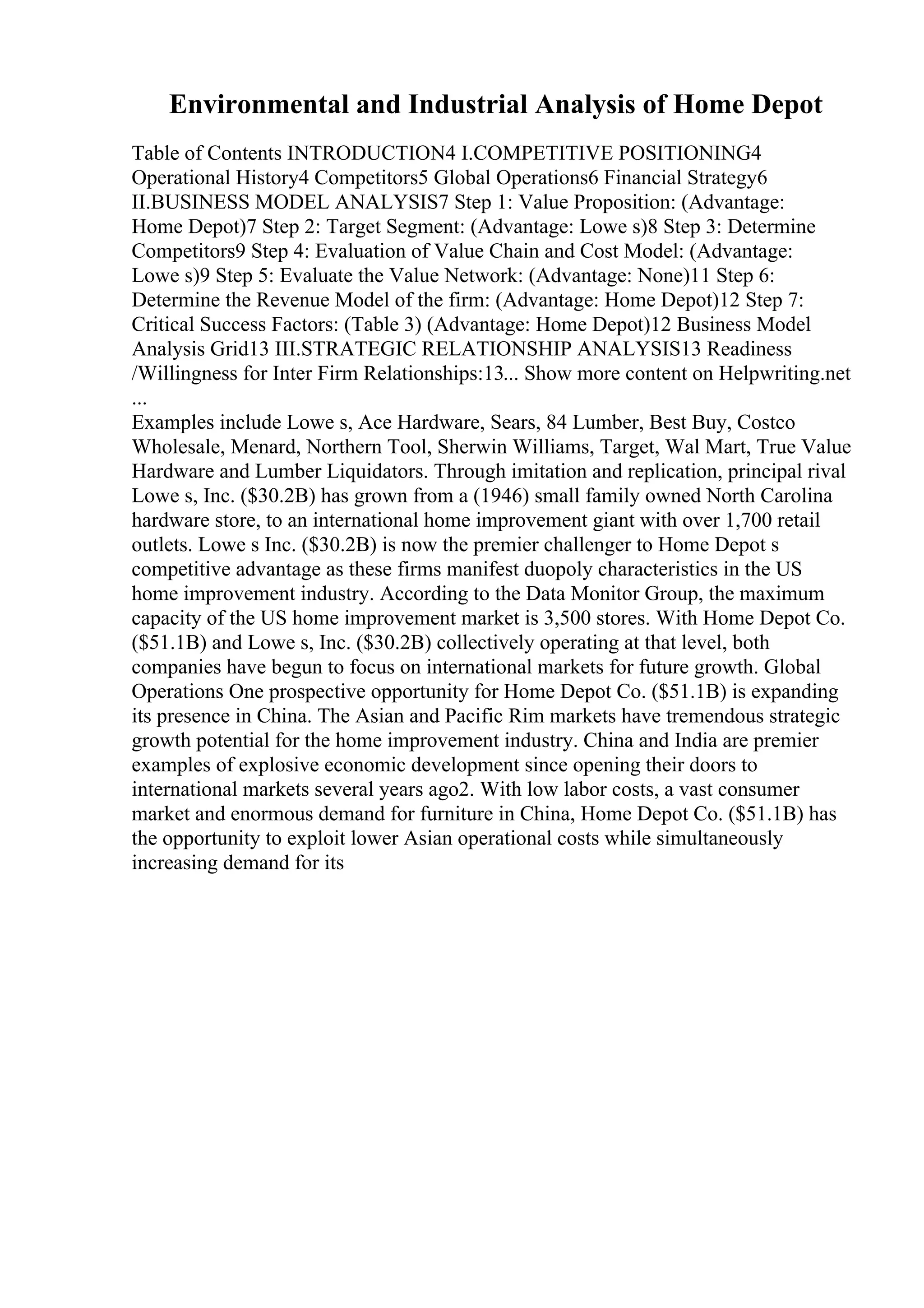 Environmental and Industrial Analysis of Home Depot
Table of Contents INTRODUCTION4 I.COMPETITIVE POSITIONING4
Operational History4 Competitors5 Global Operations6 Financial Strategy6
II.BUSINESS MODEL ANALYSIS7 Step 1: Value Proposition: (Advantage:
Home Depot)7 Step 2: Target Segment: (Advantage: Lowe s)8 Step 3: Determine
Competitors9 Step 4: Evaluation of Value Chain and Cost Model: (Advantage:
Lowe s)9 Step 5: Evaluate the Value Network: (Advantage: None)11 Step 6:
Determine the Revenue Model of the firm: (Advantage: Home Depot)12 Step 7:
Critical Success Factors: (Table 3) (Advantage: Home Depot)12 Business Model
Analysis Grid13 III.STRATEGIC RELATIONSHIP ANALYSIS13 Readiness
/Willingness for Inter Firm Relationships:13... Show more content on Helpwriting.net
...
Examples include Lowe s, Ace Hardware, Sears, 84 Lumber, Best Buy, Costco
Wholesale, Menard, Northern Tool, Sherwin Williams, Target, Wal Mart, True Value
Hardware and Lumber Liquidators. Through imitation and replication, principal rival
Lowe s, Inc. ($30.2B) has grown from a (1946) small family owned North Carolina
hardware store, to an international home improvement giant with over 1,700 retail
outlets. Lowe s Inc. ($30.2B) is now the premier challenger to Home Depot s
competitive advantage as these firms manifest duopoly characteristics in the US
home improvement industry. According to the Data Monitor Group, the maximum
capacity of the US home improvement market is 3,500 stores. With Home Depot Co.
($51.1B) and Lowe s, Inc. ($30.2B) collectively operating at that level, both
companies have begun to focus on international markets for future growth. Global
Operations One prospective opportunity for Home Depot Co. ($51.1B) is expanding
its presence in China. The Asian and Pacific Rim markets have tremendous strategic
growth potential for the home improvement industry. China and India are premier
examples of explosive economic development since opening their doors to
international markets several years ago2. With low labor costs, a vast consumer
market and enormous demand for furniture in China, Home Depot Co. ($51.1B) has
the opportunity to exploit lower Asian operational costs while simultaneously
increasing demand for its
 