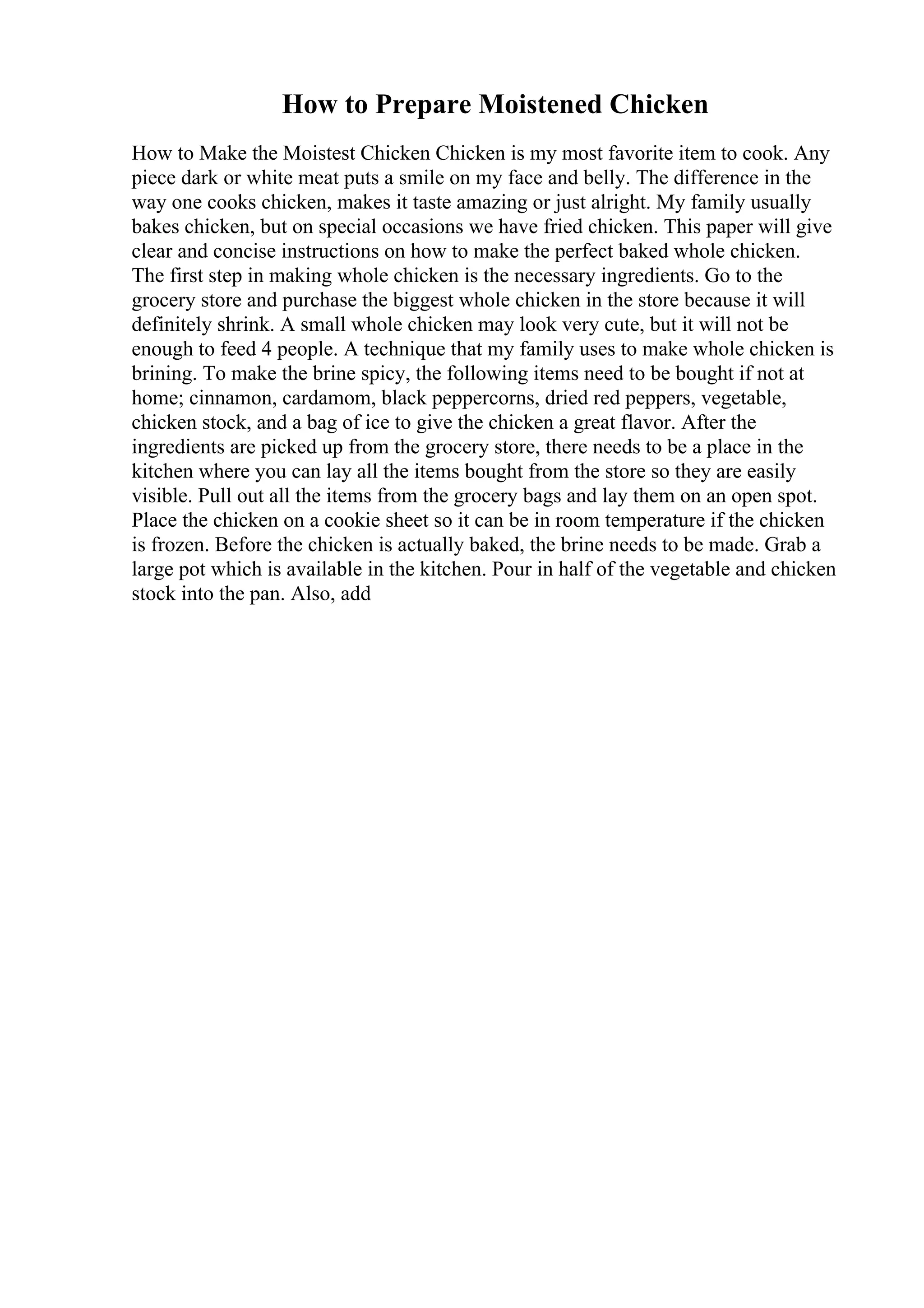 How to Prepare Moistened Chicken
How to Make the Moistest Chicken Chicken is my most favorite item to cook. Any
piece dark or white meat puts a smile on my face and belly. The difference in the
way one cooks chicken, makes it taste amazing or just alright. My family usually
bakes chicken, but on special occasions we have fried chicken. This paper will give
clear and concise instructions on how to make the perfect baked whole chicken.
The first step in making whole chicken is the necessary ingredients. Go to the
grocery store and purchase the biggest whole chicken in the store because it will
definitely shrink. A small whole chicken may look very cute, but it will not be
enough to feed 4 people. A technique that my family uses to make whole chicken is
brining. To make the brine spicy, the following items need to be bought if not at
home; cinnamon, cardamom, black peppercorns, dried red peppers, vegetable,
chicken stock, and a bag of ice to give the chicken a great flavor. After the
ingredients are picked up from the grocery store, there needs to be a place in the
kitchen where you can lay all the items bought from the store so they are easily
visible. Pull out all the items from the grocery bags and lay them on an open spot.
Place the chicken on a cookie sheet so it can be in room temperature if the chicken
is frozen. Before the chicken is actually baked, the brine needs to be made. Grab a
large pot which is available in the kitchen. Pour in half of the vegetable and chicken
stock into the pan. Also, add
 