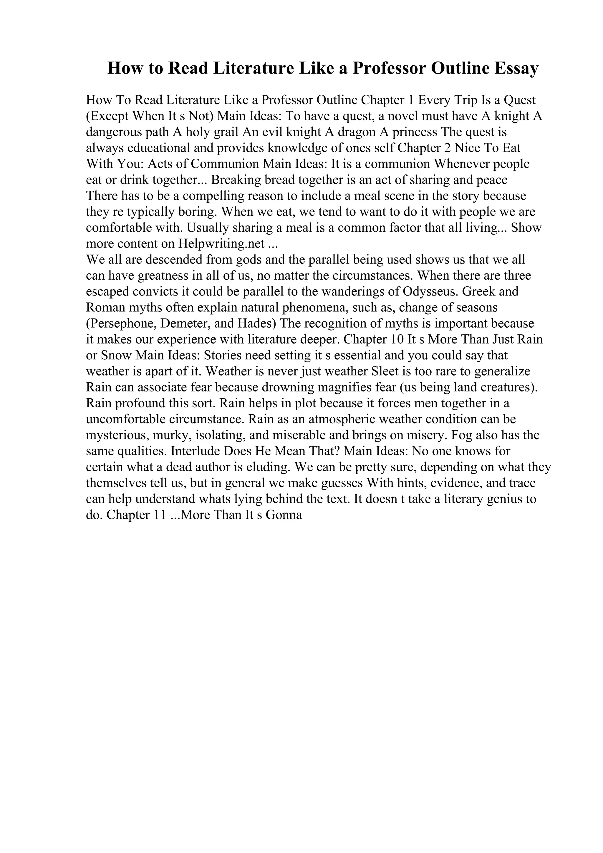 How to Read Literature Like a Professor Outline Essay
How To Read Literature Like a Professor Outline Chapter 1 Every Trip Is a Quest
(Except When It s Not) Main Ideas: To have a quest, a novel must have A knight A
dangerous path A holy grail An evil knight A dragon A princess The quest is
always educational and provides knowledge of ones self Chapter 2 Nice To Eat
With You: Acts of Communion Main Ideas: It is a communion Whenever people
eat or drink together... Breaking bread together is an act of sharing and peace
There has to be a compelling reason to include a meal scene in the story because
they re typically boring. When we eat, we tend to want to do it with people we are
comfortable with. Usually sharing a meal is a common factor that all living... Show
more content on Helpwriting.net ...
We all are descended from gods and the parallel being used shows us that we all
can have greatness in all of us, no matter the circumstances. When there are three
escaped convicts it could be parallel to the wanderings of Odysseus. Greek and
Roman myths often explain natural phenomena, such as, change of seasons
(Persephone, Demeter, and Hades) The recognition of myths is important because
it makes our experience with literature deeper. Chapter 10 It s More Than Just Rain
or Snow Main Ideas: Stories need setting it s essential and you could say that
weather is apart of it. Weather is never just weather Sleet is too rare to generalize
Rain can associate fear because drowning magnifies fear (us being land creatures).
Rain profound this sort. Rain helps in plot because it forces men together in a
uncomfortable circumstance. Rain as an atmospheric weather condition can be
mysterious, murky, isolating, and miserable and brings on misery. Fog also has the
same qualities. Interlude Does He Mean That? Main Ideas: No one knows for
certain what a dead author is eluding. We can be pretty sure, depending on what they
themselves tell us, but in general we make guesses With hints, evidence, and trace
can help understand whats lying behind the text. It doesn t take a literary genius to
do. Chapter 11 ...More Than It s Gonna
 