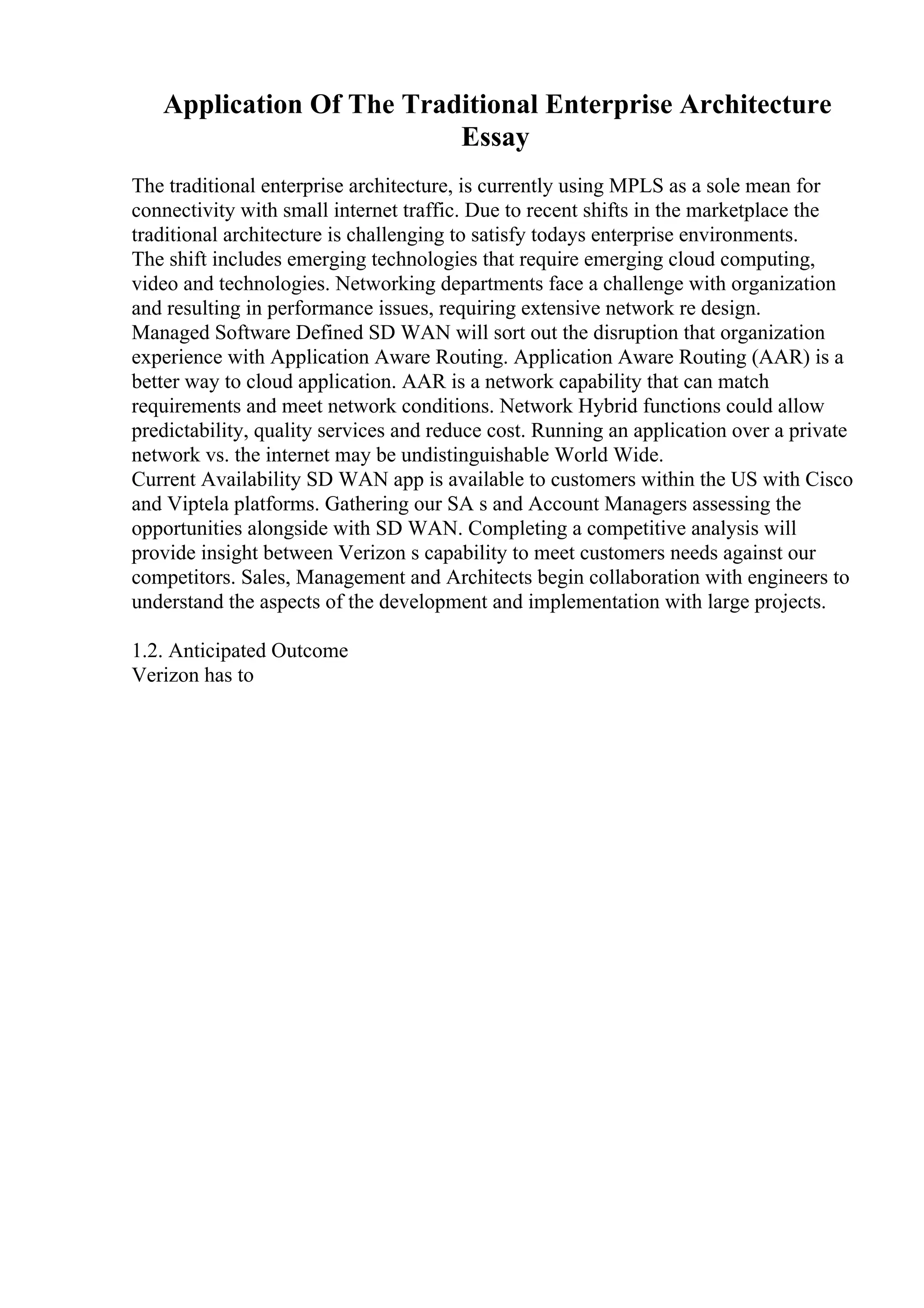 Application Of The Traditional Enterprise Architecture
Essay
The traditional enterprise architecture, is currently using MPLS as a sole mean for
connectivity with small internet traffic. Due to recent shifts in the marketplace the
traditional architecture is challenging to satisfy todays enterprise environments.
The shift includes emerging technologies that require emerging cloud computing,
video and technologies. Networking departments face a challenge with organization
and resulting in performance issues, requiring extensive network re design.
Managed Software Defined SD WAN will sort out the disruption that organization
experience with Application Aware Routing. Application Aware Routing (AAR) is a
better way to cloud application. AAR is a network capability that can match
requirements and meet network conditions. Network Hybrid functions could allow
predictability, quality services and reduce cost. Running an application over a private
network vs. the internet may be undistinguishable World Wide.
Current Availability SD WAN app is available to customers within the US with Cisco
and Viptela platforms. Gathering our SA s and Account Managers assessing the
opportunities alongside with SD WAN. Completing a competitive analysis will
provide insight between Verizon s capability to meet customers needs against our
competitors. Sales, Management and Architects begin collaboration with engineers to
understand the aspects of the development and implementation with large projects.
1.2. Anticipated Outcome
Verizon has to
 
