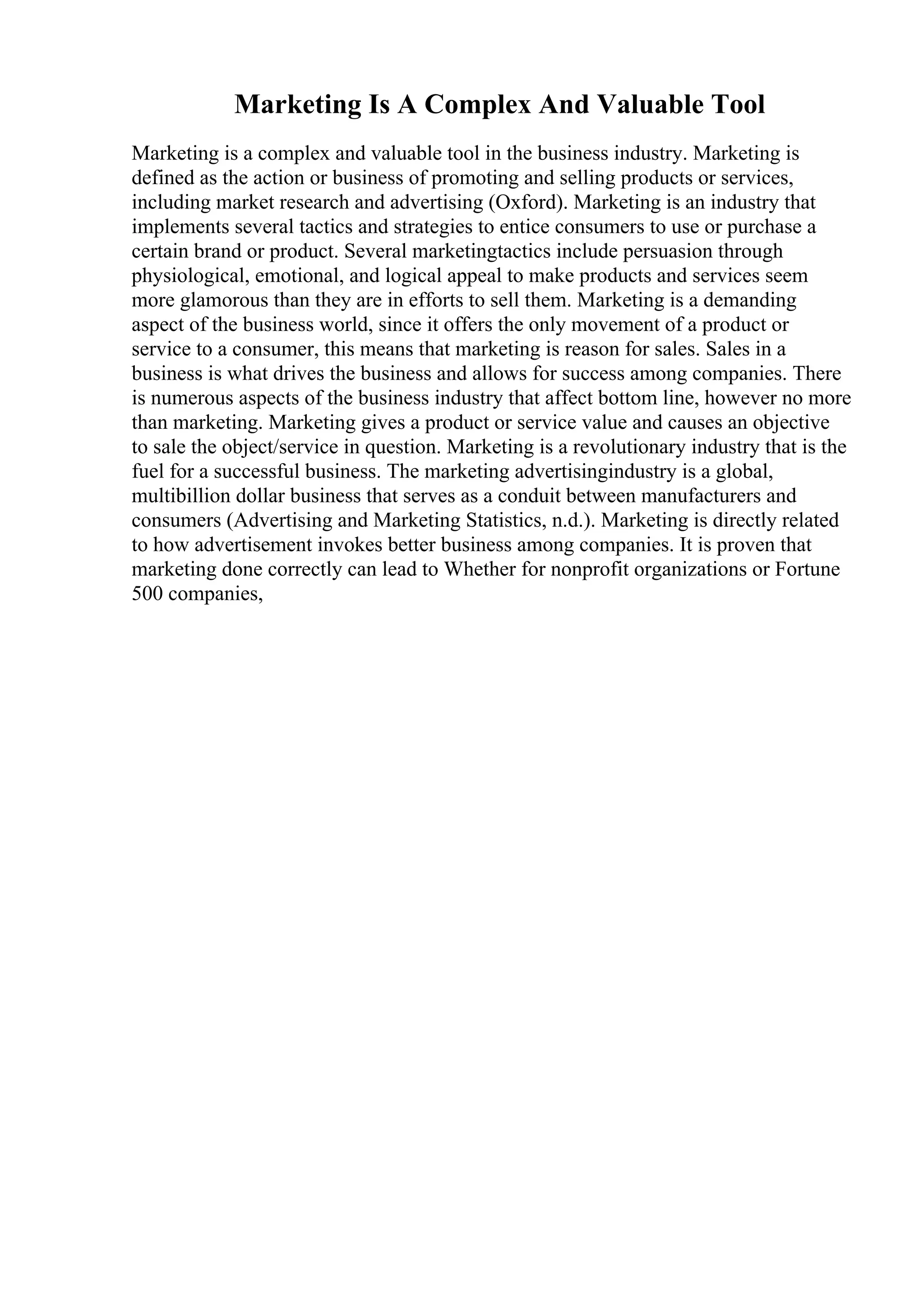 Marketing Is A Complex And Valuable Tool
Marketing is a complex and valuable tool in the business industry. Marketing is
defined as the action or business of promoting and selling products or services,
including market research and advertising (Oxford). Marketing is an industry that
implements several tactics and strategies to entice consumers to use or purchase a
certain brand or product. Several marketingtactics include persuasion through
physiological, emotional, and logical appeal to make products and services seem
more glamorous than they are in efforts to sell them. Marketing is a demanding
aspect of the business world, since it offers the only movement of a product or
service to a consumer, this means that marketing is reason for sales. Sales in a
business is what drives the business and allows for success among companies. There
is numerous aspects of the business industry that affect bottom line, however no more
than marketing. Marketing gives a product or service value and causes an objective
to sale the object/service in question. Marketing is a revolutionary industry that is the
fuel for a successful business. The marketing advertisingindustry is a global,
multibillion dollar business that serves as a conduit between manufacturers and
consumers (Advertising and Marketing Statistics, n.d.). Marketing is directly related
to how advertisement invokes better business among companies. It is proven that
marketing done correctly can lead to Whether for nonprofit organizations or Fortune
500 companies,
 