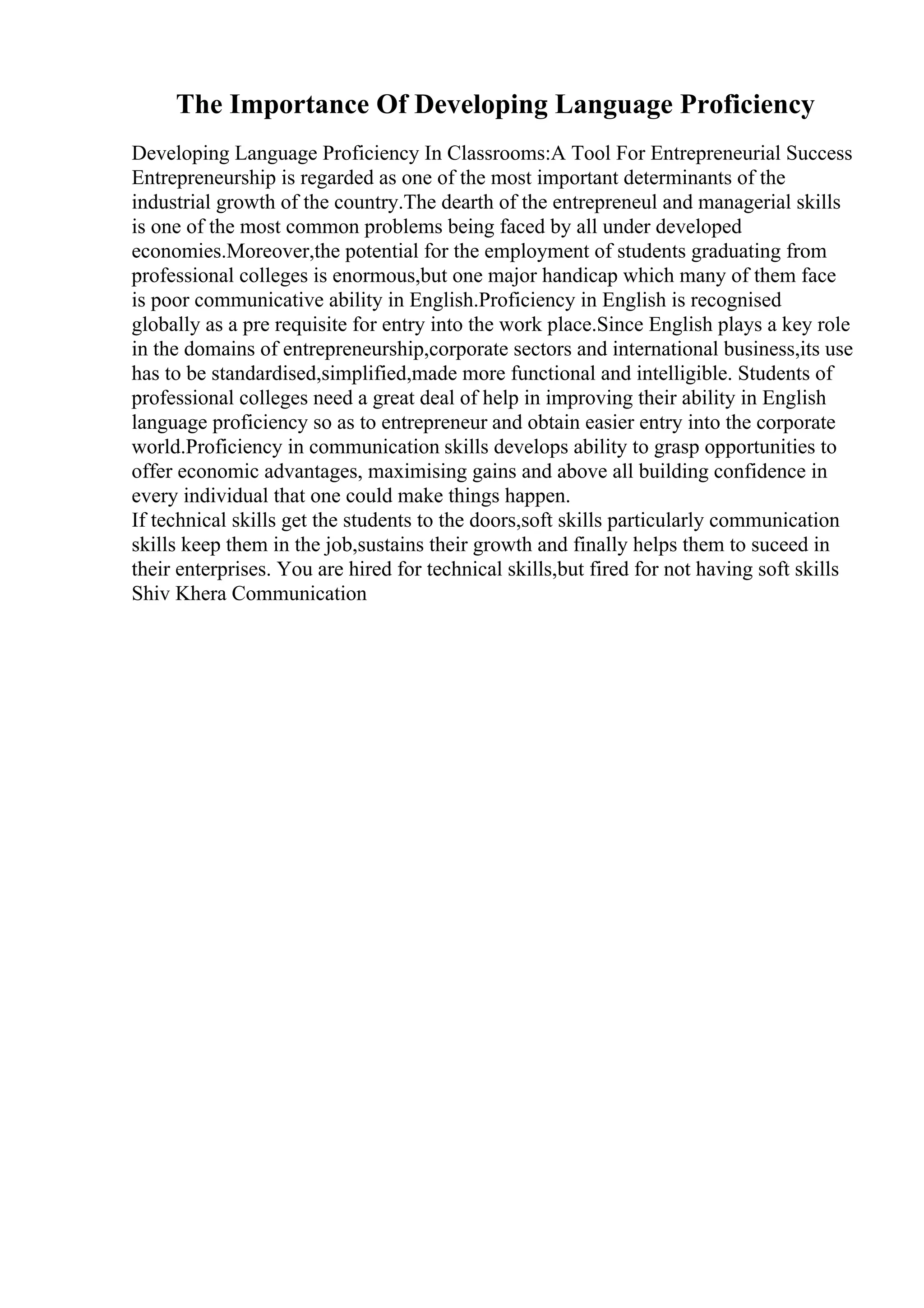 The Importance Of Developing Language Proficiency
Developing Language Proficiency In Classrooms:A Tool For Entrepreneurial Success
Entrepreneurship is regarded as one of the most important determinants of the
industrial growth of the country.The dearth of the entrepreneul and managerial skills
is one of the most common problems being faced by all under developed
economies.Moreover,the potential for the employment of students graduating from
professional colleges is enormous,but one major handicap which many of them face
is poor communicative ability in English.Proficiency in English is recognised
globally as a pre requisite for entry into the work place.Since English plays a key role
in the domains of entrepreneurship,corporate sectors and international business,its use
has to be standardised,simplified,made more functional and intelligible. Students of
professional colleges need a great deal of help in improving their ability in English
language proficiency so as to entrepreneur and obtain easier entry into the corporate
world.Proficiency in communication skills develops ability to grasp opportunities to
offer economic advantages, maximising gains and above all building confidence in
every individual that one could make things happen.
If technical skills get the students to the doors,soft skills particularly communication
skills keep them in the job,sustains their growth and finally helps them to suceed in
their enterprises. You are hired for technical skills,but fired for not having soft skills
Shiv Khera Communication
 