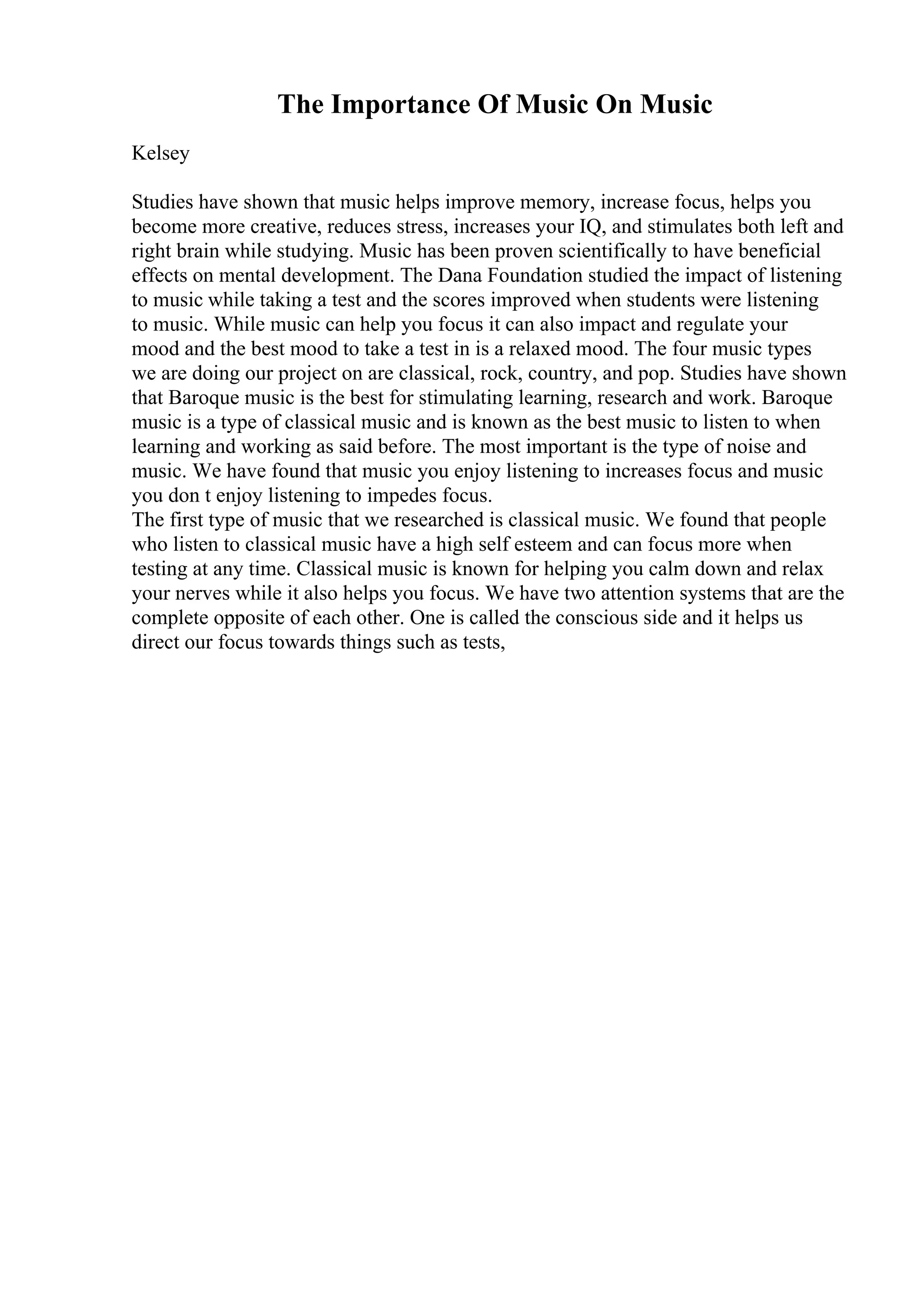 The Importance Of Music On Music
Kelsey
Studies have shown that music helps improve memory, increase focus, helps you
become more creative, reduces stress, increases your IQ, and stimulates both left and
right brain while studying. Music has been proven scientifically to have beneficial
effects on mental development. The Dana Foundation studied the impact of listening
to music while taking a test and the scores improved when students were listening
to music. While music can help you focus it can also impact and regulate your
mood and the best mood to take a test in is a relaxed mood. The four music types
we are doing our project on are classical, rock, country, and pop. Studies have shown
that Baroque music is the best for stimulating learning, research and work. Baroque
music is a type of classical music and is known as the best music to listen to when
learning and working as said before. The most important is the type of noise and
music. We have found that music you enjoy listening to increases focus and music
you don t enjoy listening to impedes focus.
The first type of music that we researched is classical music. We found that people
who listen to classical music have a high self esteem and can focus more when
testing at any time. Classical music is known for helping you calm down and relax
your nerves while it also helps you focus. We have two attention systems that are the
complete opposite of each other. One is called the conscious side and it helps us
direct our focus towards things such as tests,
 