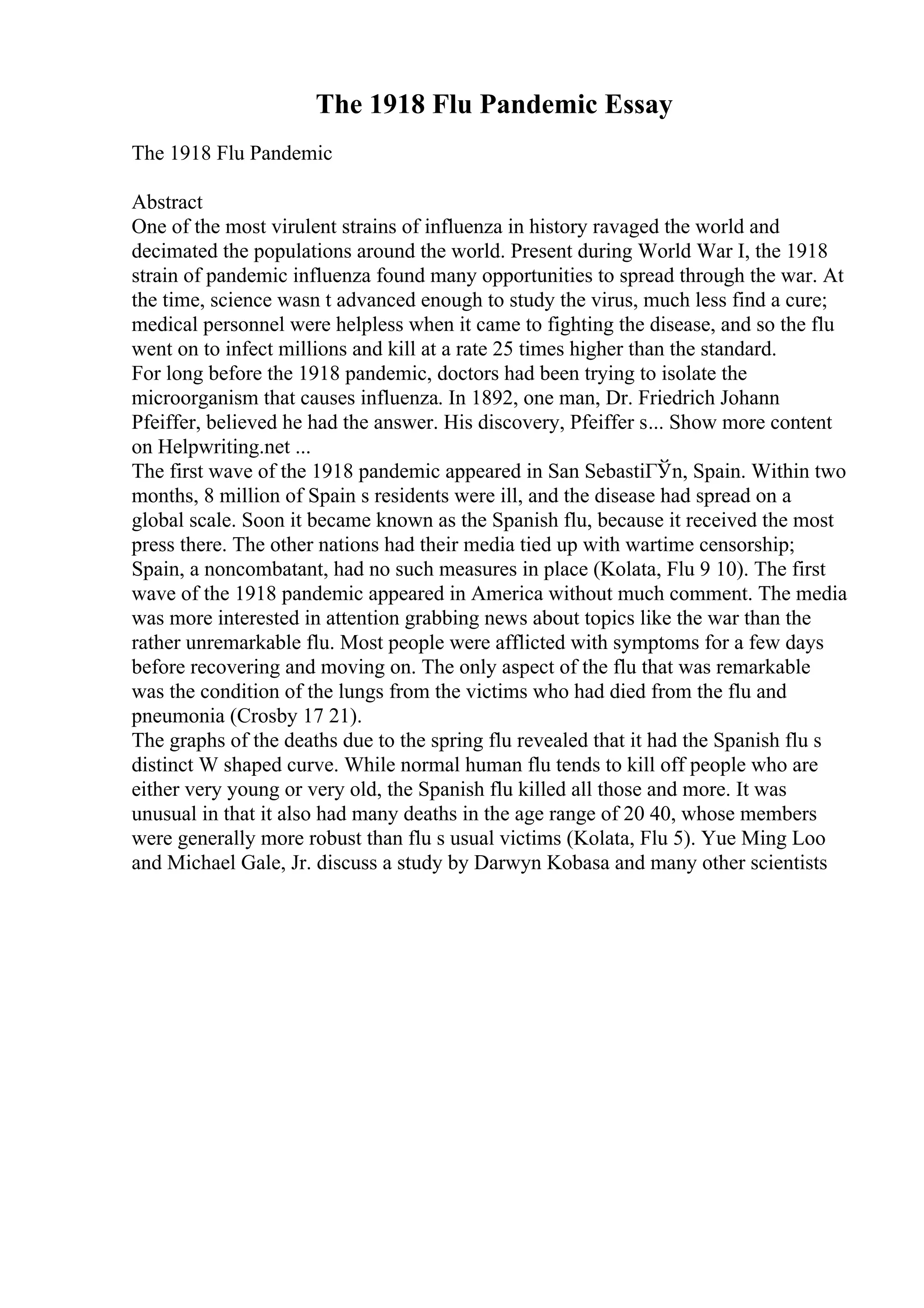 The 1918 Flu Pandemic Essay
The 1918 Flu Pandemic
Abstract
One of the most virulent strains of influenza in history ravaged the world and
decimated the populations around the world. Present during World War I, the 1918
strain of pandemic influenza found many opportunities to spread through the war. At
the time, science wasn t advanced enough to study the virus, much less find a cure;
medical personnel were helpless when it came to fighting the disease, and so the flu
went on to infect millions and kill at a rate 25 times higher than the standard.
For long before the 1918 pandemic, doctors had been trying to isolate the
microorganism that causes influenza. In 1892, one man, Dr. Friedrich Johann
Pfeiffer, believed he had the answer. His discovery, Pfeiffer s... Show more content
on Helpwriting.net ...
The first wave of the 1918 pandemic appeared in San SebastiГЎn, Spain. Within two
months, 8 million of Spain s residents were ill, and the disease had spread on a
global scale. Soon it became known as the Spanish flu, because it received the most
press there. The other nations had their media tied up with wartime censorship;
Spain, a noncombatant, had no such measures in place (Kolata, Flu 9 10). The first
wave of the 1918 pandemic appeared in America without much comment. The media
was more interested in attention grabbing news about topics like the war than the
rather unremarkable flu. Most people were afflicted with symptoms for a few days
before recovering and moving on. The only aspect of the flu that was remarkable
was the condition of the lungs from the victims who had died from the flu and
pneumonia (Crosby 17 21).
The graphs of the deaths due to the spring flu revealed that it had the Spanish flu s
distinct W shaped curve. While normal human flu tends to kill off people who are
either very young or very old, the Spanish flu killed all those and more. It was
unusual in that it also had many deaths in the age range of 20 40, whose members
were generally more robust than flu s usual victims (Kolata, Flu 5). Yue Ming Loo
and Michael Gale, Jr. discuss a study by Darwyn Kobasa and many other scientists
 