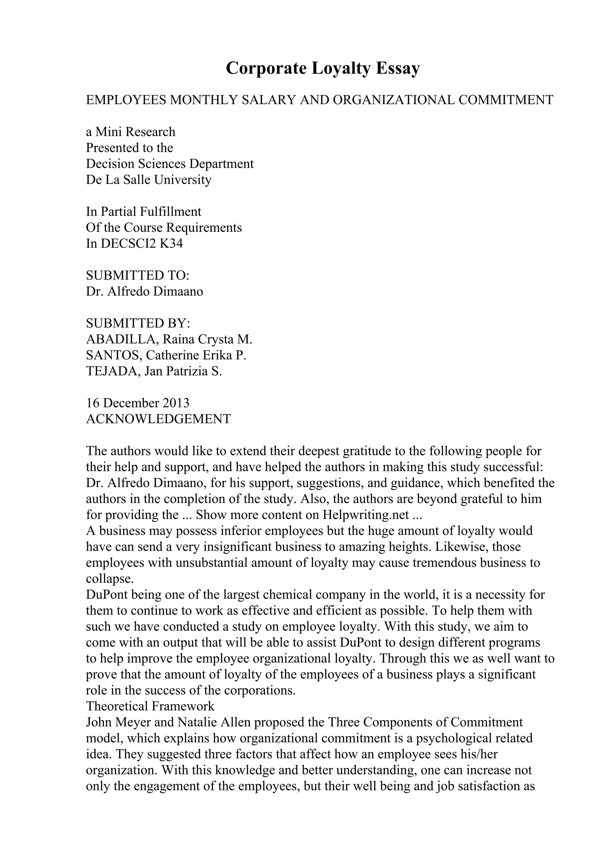 Corporate Loyalty Essay
EMPLOYEES MONTHLY SALARY AND ORGANIZATIONAL COMMITMENT
a Mini Research
Presented to the
Decision Sciences Department
De La Salle University
In Partial Fulfillment
Of the Course Requirements
In DECSCI2 K34
SUBMITTED TO:
Dr. Alfredo Dimaano
SUBMITTED BY:
ABADILLA, Raina Crysta M.
SANTOS, Catherine Erika P.
TEJADA, Jan Patrizia S.
16 December 2013
ACKNOWLEDGEMENT
The authors would like to extend their deepest gratitude to the following people for
their help and support, and have helped the authors in making this study successful:
Dr. Alfredo Dimaano, for his support, suggestions, and guidance, which benefited the
authors in the completion of the study. Also, the authors are beyond grateful to him
for providing the ... Show more content on Helpwriting.net ...
A business may possess inferior employees but the huge amount of loyalty would
have can send a very insignificant business to amazing heights. Likewise, those
employees with unsubstantial amount of loyalty may cause tremendous business to
collapse.
DuPont being one of the largest chemical company in the world, it is a necessity for
them to continue to work as effective and efficient as possible. To help them with
such we have conducted a study on employee loyalty. With this study, we aim to
come with an output that will be able to assist DuPont to design different programs
to help improve the employee organizational loyalty. Through this we as well want to
prove that the amount of loyalty of the employees of a business plays a significant
role in the success of the corporations.
Theoretical Framework
John Meyer and Natalie Allen proposed the Three Components of Commitment
model, which explains how organizational commitment is a psychological related
idea. They suggested three factors that affect how an employee sees his/her
organization. With this knowledge and better understanding, one can increase not
only the engagement of the employees, but their well being and job satisfaction as
 