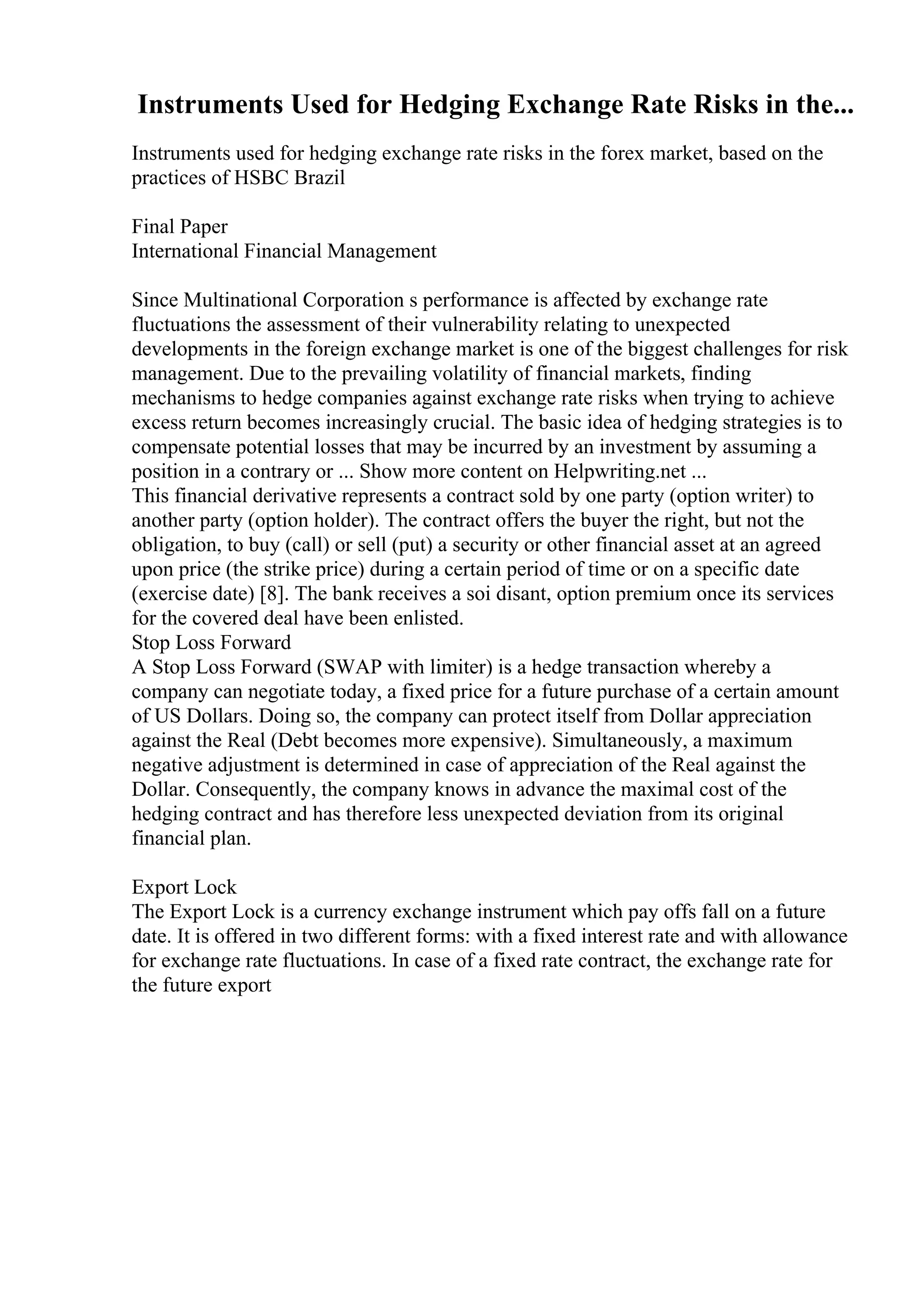 Instruments Used for Hedging Exchange Rate Risks in the...
Instruments used for hedging exchange rate risks in the forex market, based on the
practices of HSBC Brazil
Final Paper
International Financial Management
Since Multinational Corporation s performance is affected by exchange rate
fluctuations the assessment of their vulnerability relating to unexpected
developments in the foreign exchange market is one of the biggest challenges for risk
management. Due to the prevailing volatility of financial markets, finding
mechanisms to hedge companies against exchange rate risks when trying to achieve
excess return becomes increasingly crucial. The basic idea of hedging strategies is to
compensate potential losses that may be incurred by an investment by assuming a
position in a contrary or ... Show more content on Helpwriting.net ...
This financial derivative represents a contract sold by one party (option writer) to
another party (option holder). The contract offers the buyer the right, but not the
obligation, to buy (call) or sell (put) a security or other financial asset at an agreed
upon price (the strike price) during a certain period of time or on a specific date
(exercise date) [8]. The bank receives a soi disant, option premium once its services
for the covered deal have been enlisted.
Stop Loss Forward
A Stop Loss Forward (SWAP with limiter) is a hedge transaction whereby a
company can negotiate today, a fixed price for a future purchase of a certain amount
of US Dollars. Doing so, the company can protect itself from Dollar appreciation
against the Real (Debt becomes more expensive). Simultaneously, a maximum
negative adjustment is determined in case of appreciation of the Real against the
Dollar. Consequently, the company knows in advance the maximal cost of the
hedging contract and has therefore less unexpected deviation from its original
financial plan.
Export Lock
The Export Lock is a currency exchange instrument which pay offs fall on a future
date. It is offered in two different forms: with a fixed interest rate and with allowance
for exchange rate fluctuations. In case of a fixed rate contract, the exchange rate for
the future export
 