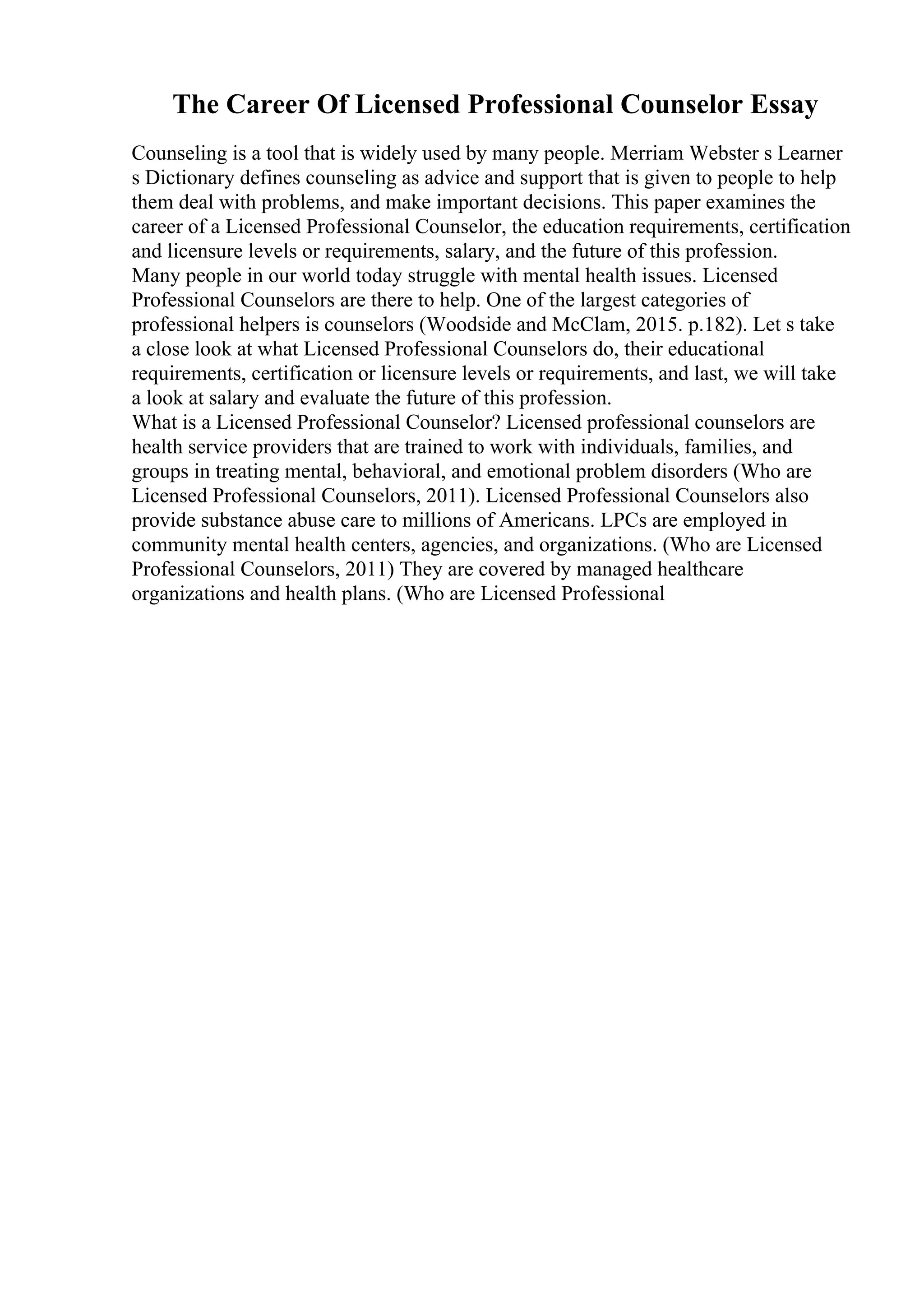 The Career Of Licensed Professional Counselor Essay
Counseling is a tool that is widely used by many people. Merriam Webster s Learner
s Dictionary defines counseling as advice and support that is given to people to help
them deal with problems, and make important decisions. This paper examines the
career of a Licensed Professional Counselor, the education requirements, certification
and licensure levels or requirements, salary, and the future of this profession.
Many people in our world today struggle with mental health issues. Licensed
Professional Counselors are there to help. One of the largest categories of
professional helpers is counselors (Woodside and McClam, 2015. p.182). Let s take
a close look at what Licensed Professional Counselors do, their educational
requirements, certification or licensure levels or requirements, and last, we will take
a look at salary and evaluate the future of this profession.
What is a Licensed Professional Counselor? Licensed professional counselors are
health service providers that are trained to work with individuals, families, and
groups in treating mental, behavioral, and emotional problem disorders (Who are
Licensed Professional Counselors, 2011). Licensed Professional Counselors also
provide substance abuse care to millions of Americans. LPCs are employed in
community mental health centers, agencies, and organizations. (Who are Licensed
Professional Counselors, 2011) They are covered by managed healthcare
organizations and health plans. (Who are Licensed Professional
 