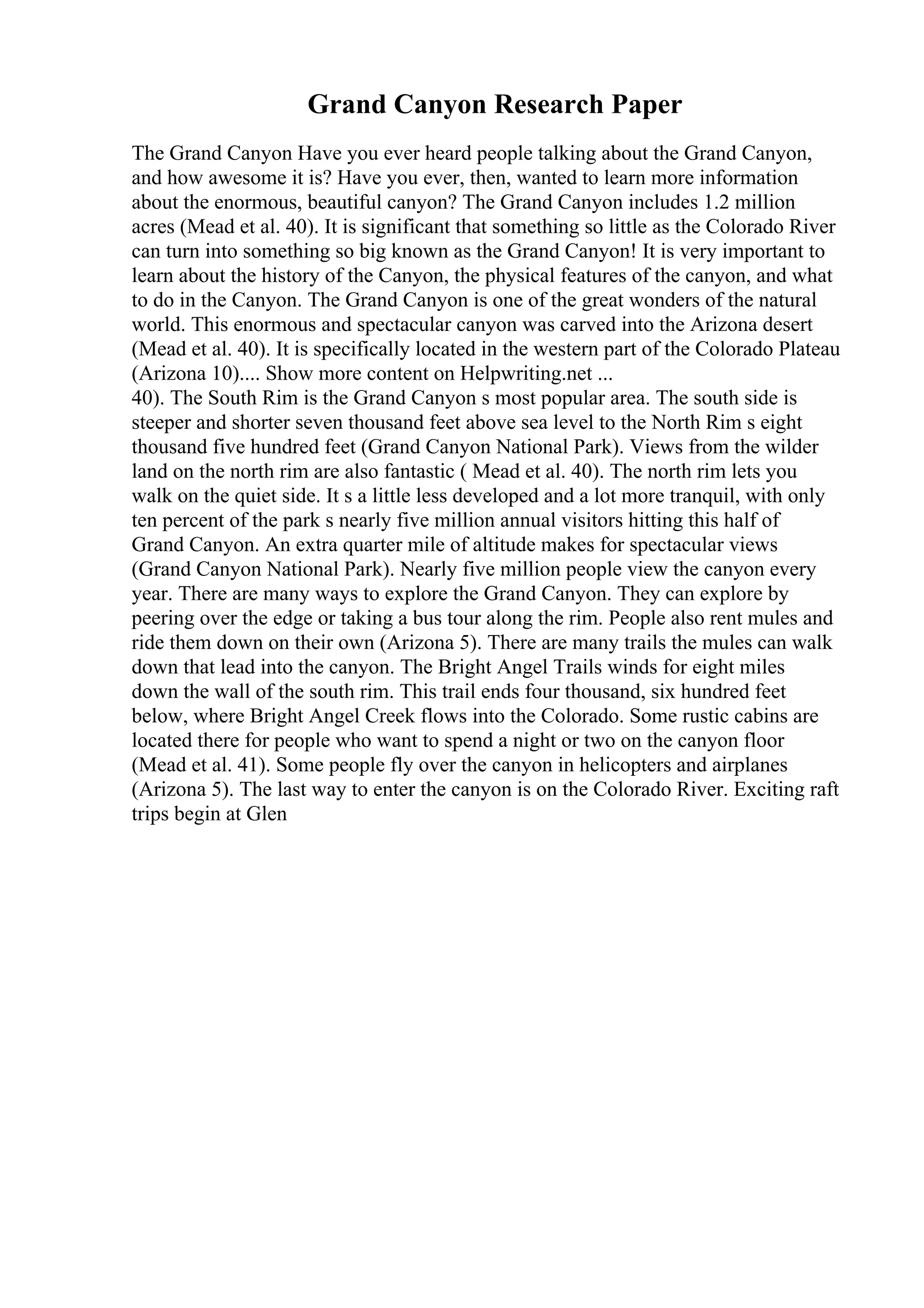 Grand Canyon Research Paper
The Grand Canyon Have you ever heard people talking about the Grand Canyon,
and how awesome it is? Have you ever, then, wanted to learn more information
about the enormous, beautiful canyon? The Grand Canyon includes 1.2 million
acres (Mead et al. 40). It is significant that something so little as the Colorado River
can turn into something so big known as the Grand Canyon! It is very important to
learn about the history of the Canyon, the physical features of the canyon, and what
to do in the Canyon. The Grand Canyon is one of the great wonders of the natural
world. This enormous and spectacular canyon was carved into the Arizona desert
(Mead et al. 40). It is specifically located in the western part of the Colorado Plateau
(Arizona 10).... Show more content on Helpwriting.net ...
40). The South Rim is the Grand Canyon s most popular area. The south side is
steeper and shorter seven thousand feet above sea level to the North Rim s eight
thousand five hundred feet (Grand Canyon National Park). Views from the wilder
land on the north rim are also fantastic ( Mead et al. 40). The north rim lets you
walk on the quiet side. It s a little less developed and a lot more tranquil, with only
ten percent of the park s nearly five million annual visitors hitting this half of
Grand Canyon. An extra quarter mile of altitude makes for spectacular views
(Grand Canyon National Park). Nearly five million people view the canyon every
year. There are many ways to explore the Grand Canyon. They can explore by
peering over the edge or taking a bus tour along the rim. People also rent mules and
ride them down on their own (Arizona 5). There are many trails the mules can walk
down that lead into the canyon. The Bright Angel Trails winds for eight miles
down the wall of the south rim. This trail ends four thousand, six hundred feet
below, where Bright Angel Creek flows into the Colorado. Some rustic cabins are
located there for people who want to spend a night or two on the canyon floor
(Mead et al. 41). Some people fly over the canyon in helicopters and airplanes
(Arizona 5). The last way to enter the canyon is on the Colorado River. Exciting raft
trips begin at Glen
 