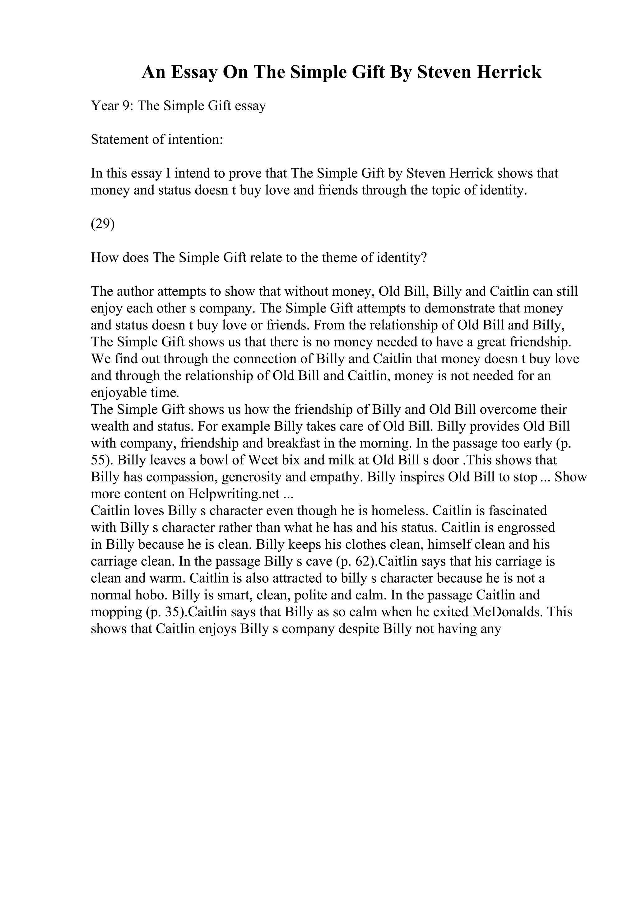 An Essay On The Simple Gift By Steven Herrick
Year 9: The Simple Gift essay
Statement of intention:
In this essay I intend to prove that The Simple Gift by Steven Herrick shows that
money and status doesn t buy love and friends through the topic of identity.
(29)
How does The Simple Gift relate to the theme of identity?
The author attempts to show that without money, Old Bill, Billy and Caitlin can still
enjoy each other s company. The Simple Gift attempts to demonstrate that money
and status doesn t buy love or friends. From the relationship of Old Bill and Billy,
The Simple Gift shows us that there is no money needed to have a great friendship.
We find out through the connection of Billy and Caitlin that money doesn t buy love
and through the relationship of Old Bill and Caitlin, money is not needed for an
enjoyable time.
The Simple Gift shows us how the friendship of Billy and Old Bill overcome their
wealth and status. For example Billy takes care of Old Bill. Billy provides Old Bill
with company, friendship and breakfast in the morning. In the passage too early (p.
55). Billy leaves a bowl of Weet bix and milk at Old Bill s door .This shows that
Billy has compassion, generosity and empathy. Billy inspires Old Bill to stop ... Show
more content on Helpwriting.net ...
Caitlin loves Billy s character even though he is homeless. Caitlin is fascinated
with Billy s character rather than what he has and his status. Caitlin is engrossed
in Billy because he is clean. Billy keeps his clothes clean, himself clean and his
carriage clean. In the passage Billy s cave (p. 62).Caitlin says that his carriage is
clean and warm. Caitlin is also attracted to billy s character because he is not a
normal hobo. Billy is smart, clean, polite and calm. In the passage Caitlin and
mopping (p. 35).Caitlin says that Billy as so calm when he exited McDonalds. This
shows that Caitlin enjoys Billy s company despite Billy not having any
 